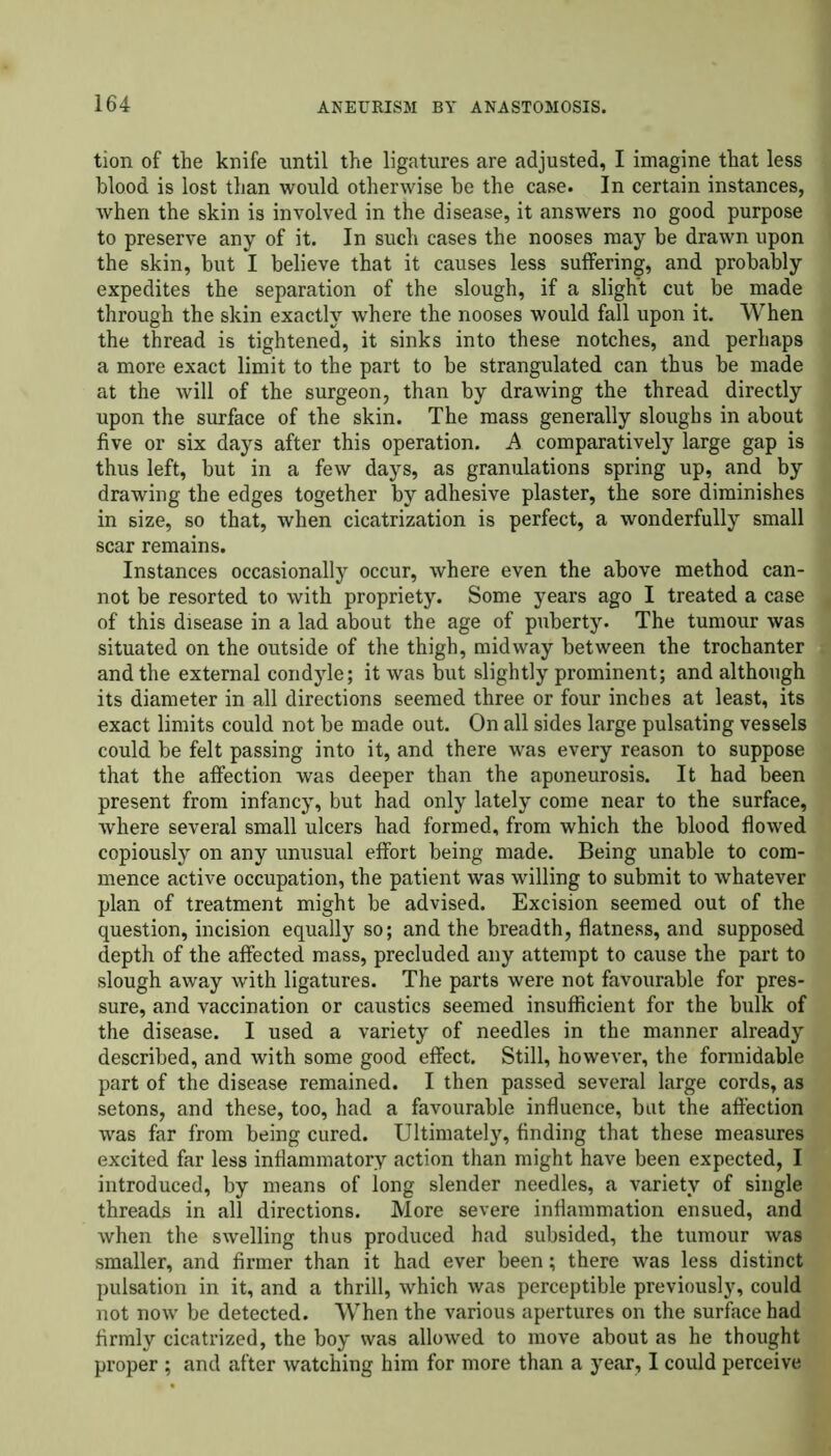 tion of the knife until the ligatures are adjusted, I imagine that less blood is lost than would otherwise he the case. In certain instances, when the skin is involved in the disease, it answers no good purpose to preserve any of it. In such cases the nooses may be drawn upon the skin, but I believe that it causes less suffering, and probably expedites the separation of the slough, if a slight cut be made through the skin exactly where the nooses would fall upon it. When the thread is tightened, it sinks into these notches, and perhaps a more exact limit to the part to be strangulated can thus be made at the will of the surgeon, than by drawing the thread directly upon the surface of the skin. The mass generally sloughs in about five or six days after this operation. A comparatively large gap is thus left, but in a few days, as granulations spring up, and by drawing the edges together by adhesive plaster, the sore diminishes in size, so that, when cicatrization is perfect, a wonderfully small scar remains. Instances occasionally occur, where even the above method can- not be resorted to with propriety. Some years ago I treated a case of this disease in a lad about the age of puberty. The tumour was situated on the outside of the thigh, midway between the trochanter and the external condyle; it was but slightly prominent; and although its diameter in all directions seemed three or four inches at least, its exact limits could not be made out. On all sides large pulsating vessels could be felt passing into it, and there was every reason to suppose that the affection was deeper than the aponeurosis. It had been present from infancy, but had only lately come near to the surface, where several small ulcers had formed, from which the blood flowed copiously on any unusual effort being made. Being unable to com- mence active occupation, the patient was willing to submit to whatever plan of treatment might be advised. Excision seemed out of the question, incision equally so; and the breadth, flatness, and supposed depth of the affected mass, precluded any attempt to cause the part to slough away with ligatures. The parts were not favourable for pres- sure, and vaccination or caustics seemed insufficient for the bulk of the disease. I used a variety of needles in the manner already described, and with some good effect. Still, however, the formidable part of the disease remained. I then passed several large cords, as setons, and these, too, had a favourable influence, but the affection was far from being cured. Ultimately, finding that these measures excited far less inflammatory action than might have been expected, I introduced, by means of long slender needles, a variety of single threads in all directions. More severe inflammation ensued, and when the swelling thus produced had subsided, the tumour was smaller, and firmer than it had ever been; there was less distinct pulsation in it, and a thrill, which was perceptible previously, could not now be detected. When the various apertures on the surface had firmly cicatrized, the boy was allowed to move about as he thought proper ; and after watching him for more than a year, I could perceive