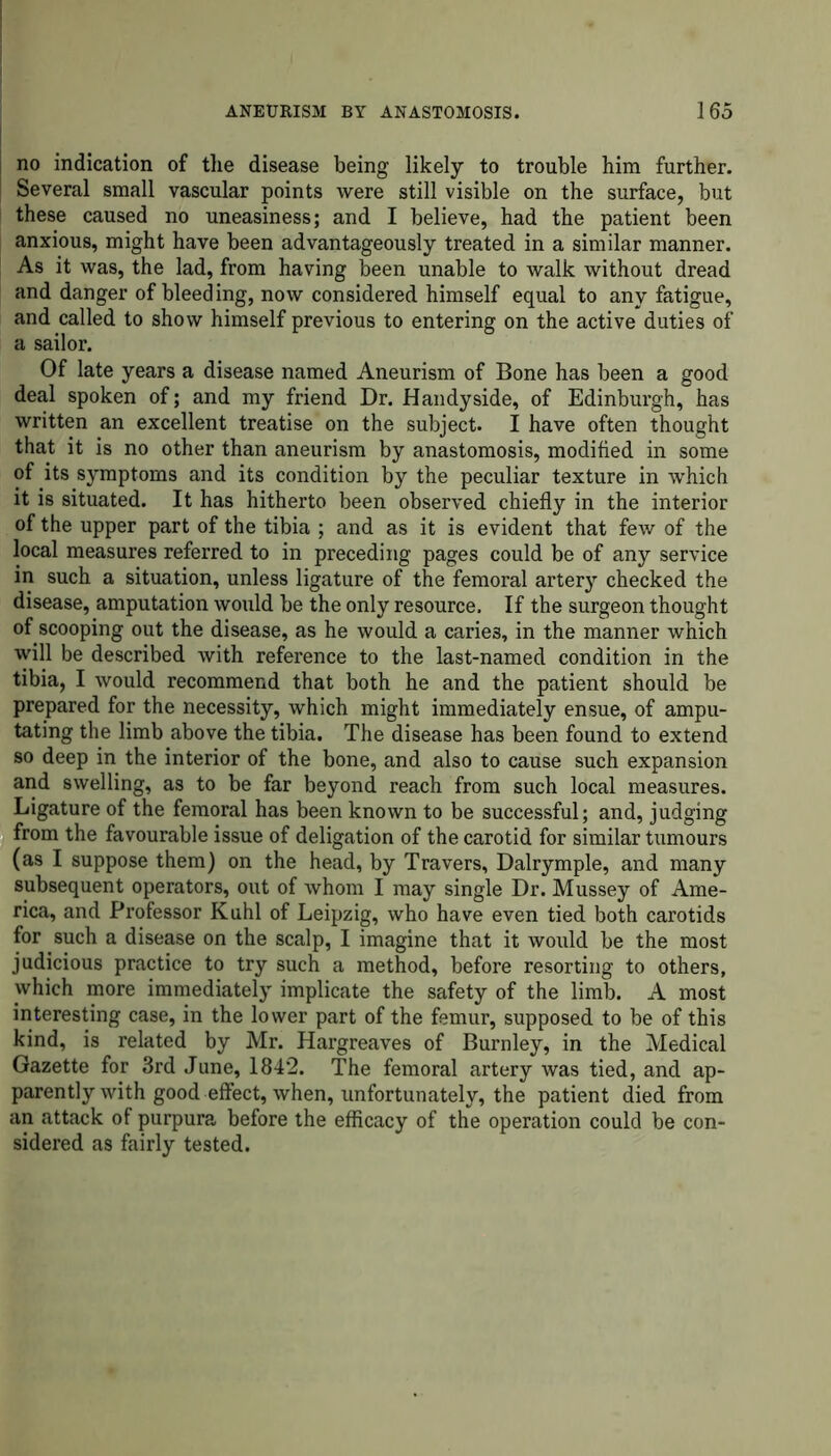 no indication of the disease being likely to trouble him further. Several small vascular points were still visible on the surface, but these caused no uneasiness; and I believe, had the patient been anxious, might have been advantageously treated in a similar manner. As it was, the lad, from having been unable to walk without dread and danger of bleeding, now considered himself equal to any fatigue, and called to show himself previous to entering on the active duties of a sailor. Of late years a disease named Aneurism of Bone has been a good deal spoken of; and my friend Dr. Handy side, of Edinburgh, has written an excellent treatise on the subject. I have often thought that it is no other than aneurism by anastomosis, modified in some of its symptoms and its condition by the peculiar texture in which it is situated. It has hitherto been observed chiefly in the interior of the upper part of the tibia ; and as it is evident that few of the local measures referred to in preceding pages could be of any service in such a situation, unless ligature of the femoral artery checked the disease, amputation would be the only resource. If the surgeon thought of scooping out the disease, as he would a carie3, in the manner which will be described with reference to the last-named condition in the tibia, I would recommend that both he and the patient should be prepared for the necessity, which might immediately ensue, of ampu- tating the limb above the tibia. The disease has been found to extend so deep in the interior of the bone, and also to cause such expansion and swelling, as to be far beyond reach from such local measures. Ligature of the femoral has been known to be successful; and, judging from the favourable issue of deligation of the carotid for similar tumours (as I suppose them) on the head, by Travers, Dalrymple, and many subsequent operators, out of whom I may single Dr. Mussey of Ame- rica, and Professor Kuhl of Leipzig, who have even tied both carotids for such a disease on the scalp, I imagine that it would be the most judicious practice to try such a method, before resorting to others, which more immediately implicate the safety of the limb. A most interesting case, in the lower part of the femur, supposed to be of this kind, is related by Mr. Hargreaves of Burnley, in the Medical Gazette for 3rd June, 1842. The femoral artery was tied, and ap- parently with good effect, when, unfortunately, the patient died from an attack of purpura before the efficacy of the operation could be con- sidered as fairly tested.