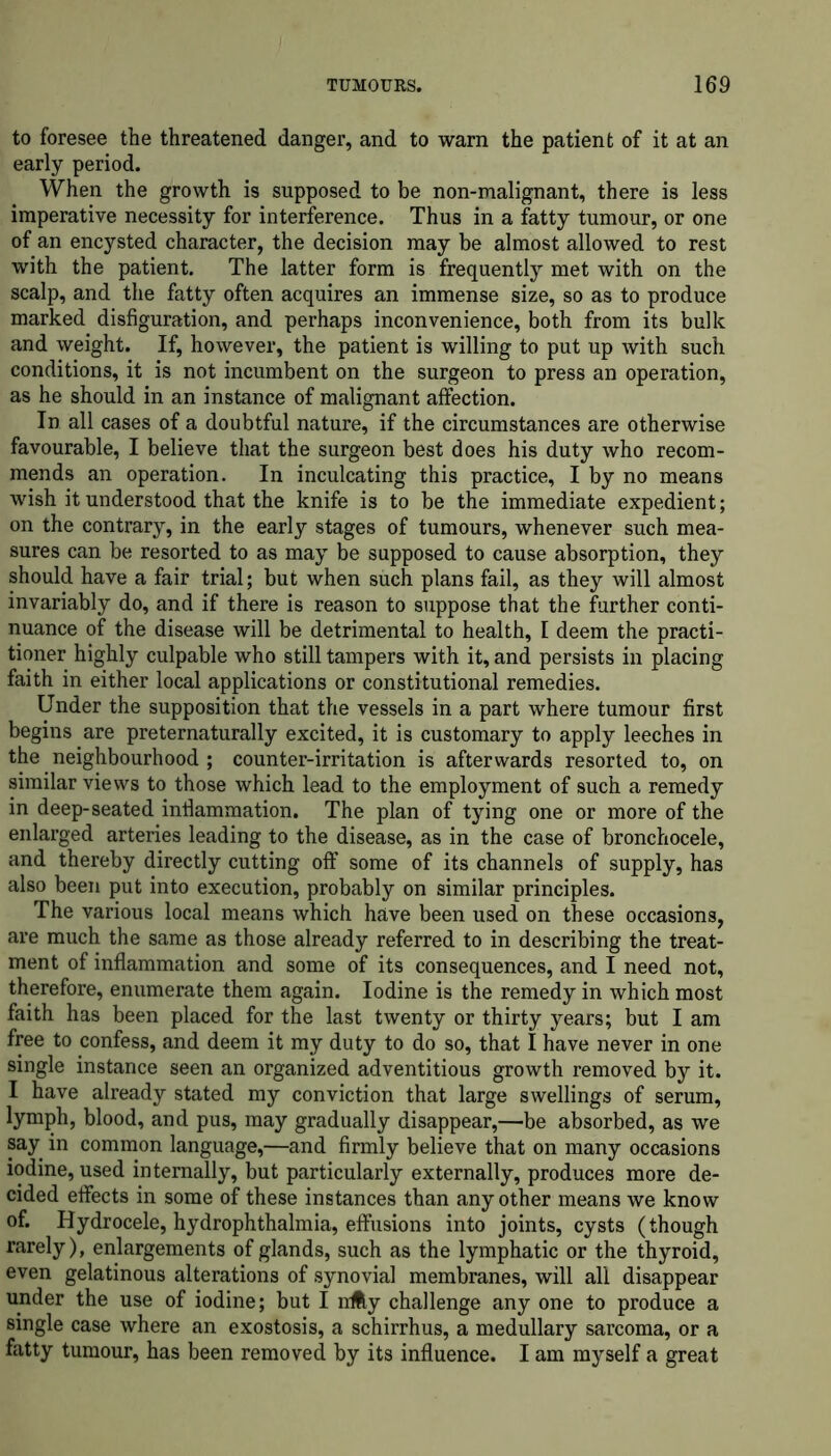 to foresee the threatened danger, and to warn the patient of it at an early period. When the growth is supposed to be non-malignant, there is less imperative necessity for interference. Thus in a fatty tumour, or one of an encysted character, the decision may be almost allowed to rest with the patient. The latter form is frequently met with on the scalp, and the fatty often acquires an immense size, so as to produce marked disfiguration, and perhaps inconvenience, both from its bulk and weight. If, however, the patient is willing to put up with such conditions, it is not incumbent on the surgeon to press an operation, as he should in an instance of malignant affection. In all cases of a doubtful nature, if the circumstances are otherwise favourable, I believe that the surgeon best does his duty who recom- mends an operation. In inculcating this practice, I by no means wish it understood that the knife is to be the immediate expedient; on the contrary, in the early stages of tumours, whenever such mea- sures can be resorted to as may be supposed to cause absorption, they should have a fair trial; but when such plans fail, as they will almost invariably do, and if there is reason to suppose that the further conti- nuance of the disease will be detrimental to health, 1 deem the practi- tioner highly culpable who still tampers with it, and persists in placing faith in either local applications or constitutional remedies. Under the supposition that the vessels in a part where tumour first begins are preternaturally excited, it is customary to apply leeches in the neighbourhood ; counter-irritation is afterwards resorted to, on similar views to those which lead to the employment of such a remedy in deep-seated inflammation. The plan of tying one or more of the enlarged arteries leading to the disease, as in the case of bronchocele, and thereby directly cutting off some of its channels of supply, has also been put into execution, probably on similar principles. The various local means which have been used on these occasions, are much the same as those already referred to in describing the treat- ment of inflammation and some of its consequences, and I need not, therefore, enumerate them again. Iodine is the remedy in which most faith has been placed for the last twenty or thirty years; but I am free to confess, and deem it my duty to do so, that I have never in one single instance seen an organized adventitious growth removed by it. I have already stated my conviction that large swellings of serum, lymph, blood, and pus, may gradually disappear,—be absorbed, as we say in common language,—and firmly believe that on many occasions iodine, used internally, but particularly externally, produces more de- cided effects in some of these instances than any other means we know of. Hydrocele, hydrophthalmia, effusions into joints, cysts (though rarely), enlargements of glands, such as the lymphatic or the thyroid, even gelatinous alterations of synovial membranes, will all disappear under the use of iodine; but I nifty challenge any one to produce a single case where an exostosis, a schirrhus, a medullary sarcoma, or a fatty tumour, has been removed by its influence. I am myself a great