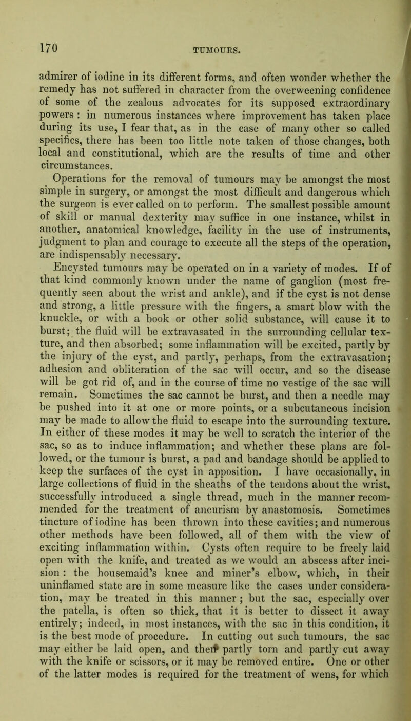 admirer of iodine in its different forms, and often wonder whether the remedy has not suffered in character from the overweening confidence of some of the zealous advocates for its supposed extraordinary powers : in numerous instances where improvement has taken place during its use, I fear that, as in the case of many other so called specifics, there has been too little note taken of those changes, both local and constitutional, which are the results of time and other circumstances. Operations for the removal of tumours may be amongst the most simple in surgery, or amongst the most difficult and dangerous which the surgeon is ever called on to perform. The smallest possible amount of skill or manual dexterity may suffice in one instance, whilst in another, anatomical knowledge, facility in the use of instruments, judgment to plan and courage to execute all the steps of the operation, are indispensably necessary. Encysted tumours may be operated on in a variety of modes. If of that kind commonly known under the name of ganglion (most fre- quently seen about the wrist and ankle), and if the cyst is not dense and strong, a little pressure with the fingers, a smart blow with the knuckle, or with a book or other solid substance, will cause it to burst; the fluid will be extravasated in the surrounding cellular tex- ture, and then absorbed; some inflammation will be excited, partly by the injury of the cyst, and partly, perhaps, from the extravasation; adhesion and obliteration of the sac will occur, and so the disease will be got rid of, and in the course of time no vestige of the sac will remain. Sometimes the sac cannot be burst, and then a needle may be pushed into it at one or more points, or a subcutaneous incision may be made to allow the fluid to escape into the surrounding texture. In either of these modes it may be well to scratch the interior of the sac, so as to induce inflammation; and whether these plans are fol- lowed, or the tumour is burst, a pad and bandage should be applied to keep the surfaces of the cyst in apposition. I have occasionally, in large collections of fluid in the sheaths of the tendons about the wrist, successfully introduced a single thread, much in the manner recom- mended for the treatment of aneurism by anastomosis. Sometimes tincture of iodine has been thrown into these cavities; and numerous other methods have been followed, all of them with the view of exciting inflammation within. Cysts often require to be freely laid open with the knife, and treated as we would an abscess after inci- sion : the housemaid’s knee and miner’s elbow, which, in their uninflamed state are in some measure like the cases under considera- tion, may be treated in this manner; but the sac, especially over the patella, is often so thick, that it is better to dissect it away entirely; indeed, in most instances, with the sac in this condition, it is the best mode of procedure. In cutting out such tumours, the sac may either be laid open, and theit partly torn and partly cut away with the knife or scissors, or it may be removed entire. One or other of the latter modes is required for the treatment of wens, for which
