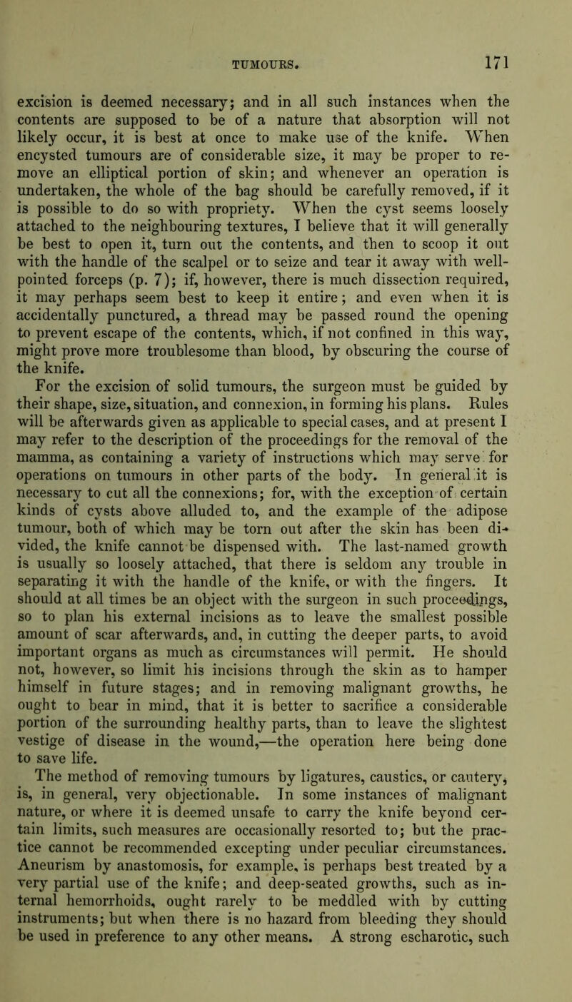 excision is deemed necessary; and in all such instances when the contents are supposed to be of a nature that absorption will not likely occur, it is best at once to make use of the knife. When encysted tumours are of considerable size, it may be proper to re- move an elliptical portion of skin; and whenever an operation is undertaken, the whole of the bag should be carefully removed, if it is possible to do so with propriety. When the cyst seems loosely attached to the neighbouring textures, I believe that it will generally be best to open it, turn out the contents, and then to scoop it out with the handle of the scalpel or to seize and tear it away with well- pointed forceps (p. 7); if, however, there is much dissection required, it may perhaps seem best to keep it entire; and even when it is accidentally punctured, a thread may be passed round the opening to prevent escape of the contents, which, if not confined in this way, might prove more troublesome than blood, by obscuring the course of the knife. For the excision of solid tumours, the surgeon must be guided by their shape, size, situation, and connexion, in forming his plans. Rules will be afterwards given as applicable to special cases, and at present I may refer to the description of the proceedings for the removal of the mamma, as containing a variety of instructions which may serve for operations on tumours in other parts of the body. In general it is necessary to cut all the connexions; for, with the exception of certain kinds of cysts above alluded to, and the example of the adipose tumour, both of which may be torn out after the skin has been di- vided, the knife cannot be dispensed with. The last-named growth is usually so loosely attached, that there is seldom any trouble in separating it with the handle of the knife, or with the fingers. It should at all times be an object with the surgeon in such proceedings, so to plan his external incisions as to leave the smallest possible amount of scar afterwards, and, in cutting the deeper parts, to avoid important organs as much as circumstances will permit. He should not, however, so limit his incisions through the skin as to hamper himself in future stages; and in removing malignant growths, he ought to bear in mind, that it is better to sacrifice a considerable portion of the surrounding healthy parts, than to leave the slightest vestige of disease in the wound,—the operation here being done to save life. The method of removing tumours by ligatures, caustics, or cautery, is, in general, very objectionable. In some instances of malignant nature, or where it is deemed unsafe to carry the knife beyond cer- tain limits, such measures are occasionally resorted to; but the prac- tice cannot be recommended excepting under peculiar circumstances. Aneurism by anastomosis, for example, is perhaps best treated by a very partial use of the knife; and deep-seated growths, such as in- ternal hemorrhoids, ought rarely to be meddled with by cutting instruments; but when there is no hazard from bleeding they should be used in preference to any other means. A strong escharotic, such