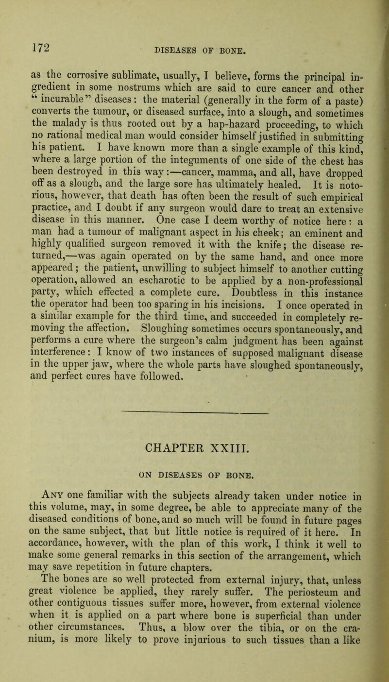 as the corrosive sublimate, usually, I believe, forms the principal in- gredient in some nostrums which are said to cure cancer and other “ incurable” diseases: the material (generally in the form of a paste) converts the tumour, or diseased surface, into a slough, and sometimes the malady is thus rooted out by a hap-hazard proceeding, to which no rational medical man would consider himself justified in submitting his patient. I have known more than a single example of this kind, where a large portion of the integuments of one side of the chest has been destroyed in this way:—cancer, mamma, and all, have dropped off as a slough, and the large sore has ultimately healed. It is noto- rious, however, that death has often been the result of such empirical practice, and I doubt if any surgeon would dare to treat an extensive disease in this manner. One case I deem worthy of notice here: a man had a tumour of malignant aspect in his cheek; an eminent and highly qualified surgeon removed it with the knife; the disease re- turned,—was again operated on by the same hand, and once more appeared; the patient, unwilling to subject himself to another cutting operation, allowed an escharotic to be applied by a non-professional party, which effected a complete cure. Doubtless in this instance the operator had been too sparing in his incisions. I once operated in a similar example for the third time, and succeeded in completely re- moving the affection. Sloughing sometimes occurs spontaneously, and performs a cure where the surgeon’s calm judgment has been against interference: I know of two instances of supposed malignant disease in the upper jaw, where the whole parts have sloughed spontaneously, and perfect cures have followed. CHAPTER XXIII. ON DISEASES OF BONE. Any one familiar with the subjects already taken under notice in this volume, may, in some degree, be able to appreciate many of the diseased conditions of bone, and so much will be found in future pages on the same subject, that but little notice is required of it here. In accordance, however, with the plan of this work, I think it well to make some general remarks in this section of the arrangement, which may save repetition in future chapters. The bones are so well protected from external injury, that, unless great violence be applied, they rarely suffer. The periosteum and other contiguous tissues suffer more, however, from external violence when it is applied on a part where bone is superficial than under other circumstances. Thus, a blow over the tibia, or on the cra- nium, is more likely to prove injurious to such tissues than a like