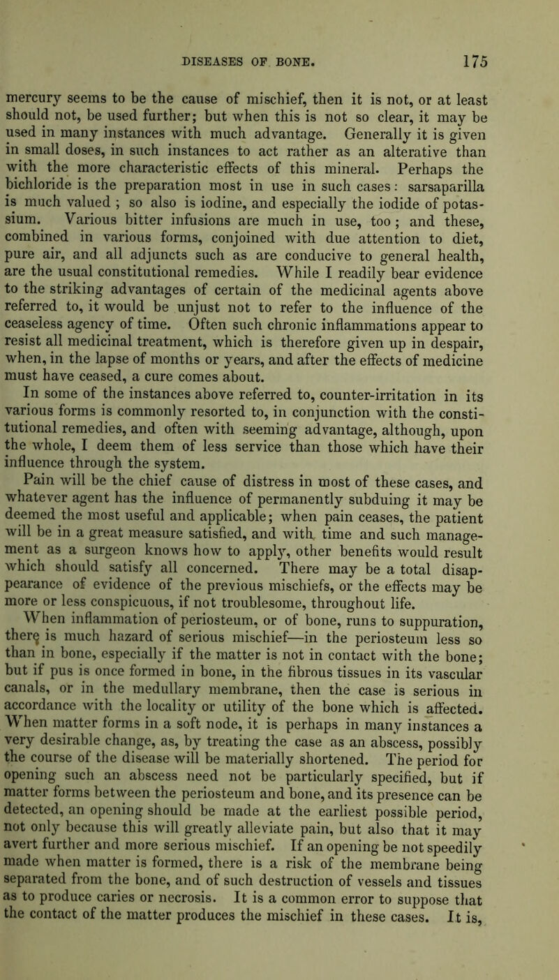 mercury seems to be the cause of mischief, then it is not, or at least should not, be used further; but when this is not so clear, it may be used in many instances with much advantage. Generally it is given in small doses, in such instances to act rather as an alterative than with the more characteristic effects of this mineral. Perhaps the bichloride is the preparation most in use in such cases: sarsaparilla is much valued ; so also is iodine, and especially the iodide of potas- sium. Various bitter infusions are much in use, too; and these, combined in various forms, conjoined with due attention to diet, pure air, and all adjuncts such as are conducive to general health, are the usual constitutional remedies. While I readily bear evidence to the striking advantages of certain of the medicinal agents above referred to, it would be unjust not to refer to the influence of the ceaseless agency of time. Often such chronic inflammations appear to resist all medicinal treatment, which is therefore given up in despair, when, in the lapse of months or years, and after the effects of medicine must have ceased, a cure comes about. In some of the instances above referred to, counter-irritation in its various forms is commonly resorted to, in conjunction with the consti- tutional remedies, and often with seeming advantage, although, upon the whole, I deem them of less service than those which have their influence through the system. Pain will be the chief cause of distress in most of these cases, and whatever agent has the influence of permanently subduing it may be deemed the most useful and applicable; when pain ceases, the patient will be in a great measure satisfied, and with, time and such manage- ment as a surgeon knows how to appty, other benefits would result which should satisfy all concerned. There may be a total disap- pearance of evidence of the previous mischiefs, or the effects may be more or less conspicuous, if not troublesome, throughout life. When inflammation of periosteum, or of bone, runs to suppuration, ther^ is much hazard of serious mischief—in the periosteum less so than in bone, especially if the matter is not in contact with the bone; but if pus is once formed in bone, in the fibrous tissues in its vascular canals, or in the medullary membrane, then the case is serious in accordance with the locality or utility of the bone which is affected. When matter forms in a soft node, it is perhaps in many instances a very desirable change, as, by treating the case as an abscess, possibly the course of the disease will be materially shortened. The period for opening such an abscess need not be particularly specified, but if matter forms between the periosteum and bone, and its presence can be detected, an opening should be made at the earliest possible period, not only because this will greatly alleviate pain, but also that it may avert further and more serious mischief. If an opening be not speedily made when matter is formed, there is a risk of the membrane being separated from the bone, and of such destruction of vessels and tissues as to produce caries or necrosis. It is a common error to suppose that the contact of the matter produces the mischief in these cases. It is,