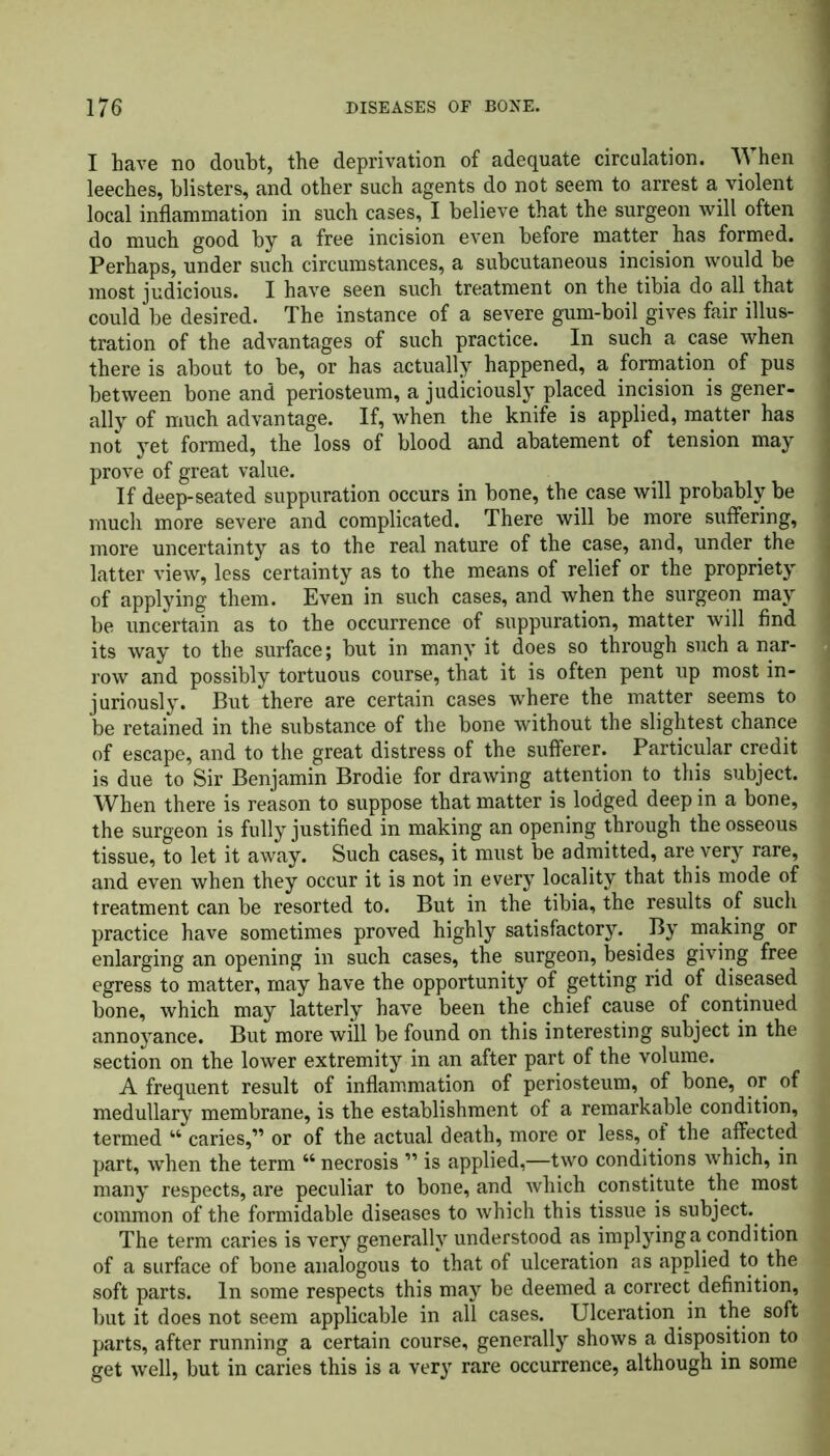 I have no doubt, the deprivation of adequate circulation. When 1 leeches, blisters, and other such agents do not seem to arrest a violent local inflammation in such cases, I believe that the surgeon will often j do much good by a free incision even before matter has formed, j Perhaps, under such circumstances, a subcutaneous incision would be i most judicious. I have seen such treatment on the tibia do all that could he desired. The instance of a severe gum-boil gives fair illus- tration of the advantages of such practice. In such a case when there is about to he, or has actually happened, a formation of pus between hone and periosteum, a judiciously placed incision is gener- ally of much advantage. If, when the knife is applied, matter has not yet formed, the loss of blood and abatement of tension may prove of great value. If deep-seated suppuration occurs in hone, the case will probably be much more severe and complicated. There will be more suffering, 1 more uncertainty as to the real nature of the case, and, under the j latter view, less certainty as to the means of relief or the propriety | of applying them. Even in such cases, and when the surgeon may 1 be uncertain as to the occurrence of suppuration, matter will find J its way to the surface; but in many it does so through such a nar- . row and possibly tortuous course, that it is often pent up most in- j juriously. But there are certain cases where the matter seems to j be retained in the substance of the bone without the slightest chance j of escape, and to the great distress of the sufferer. Particular credit i is due to Sir Benjamin Brodie for drawing attention to this subject. I When there is reason to suppose that matter is lodged deep in a bone, j the surgeon is fully justified in making an opening through the osseous tissue, to let it away. Such cases, it must be admitted, are very rare, and even when they occur it is not in every locality that this mode of treatment can be resorted to. But in the tibia, the results of such practice have sometimes proved highly satisfactory. By making or enlarging an opening in such cases, the surgeon, besides giving free egress to matter, may have the opportunity of getting rid of diseased bone, which may latterly have been the chief cause of continued annoyance. But more will be found on this interesting subject in the section on the lower extremity in an after part of the volume. A frequent result of inflammation of periosteum, of bone, or of medullary membrane, is the establishment of a remarkable condition, termed 44 caries,” or of the actual death, more or less, of the affected i part, when the term 44 necrosis ” is applied,—two conditions which, in many respects, are peculiar to bone, and which constitute the most common of the formidable diseases to which this tissue is subject. The term caries is very generally understood as implying a condition i of a surface of bone analogous to that of ulceration as applied to the soft parts. In some respects this may be deemed a correct definition, but it does not seem applicable in all cases. Ulceration in the soft parts, after running a certain course, generally shows a disposition to get well, but in caries this is a very rare occurrence, although in some