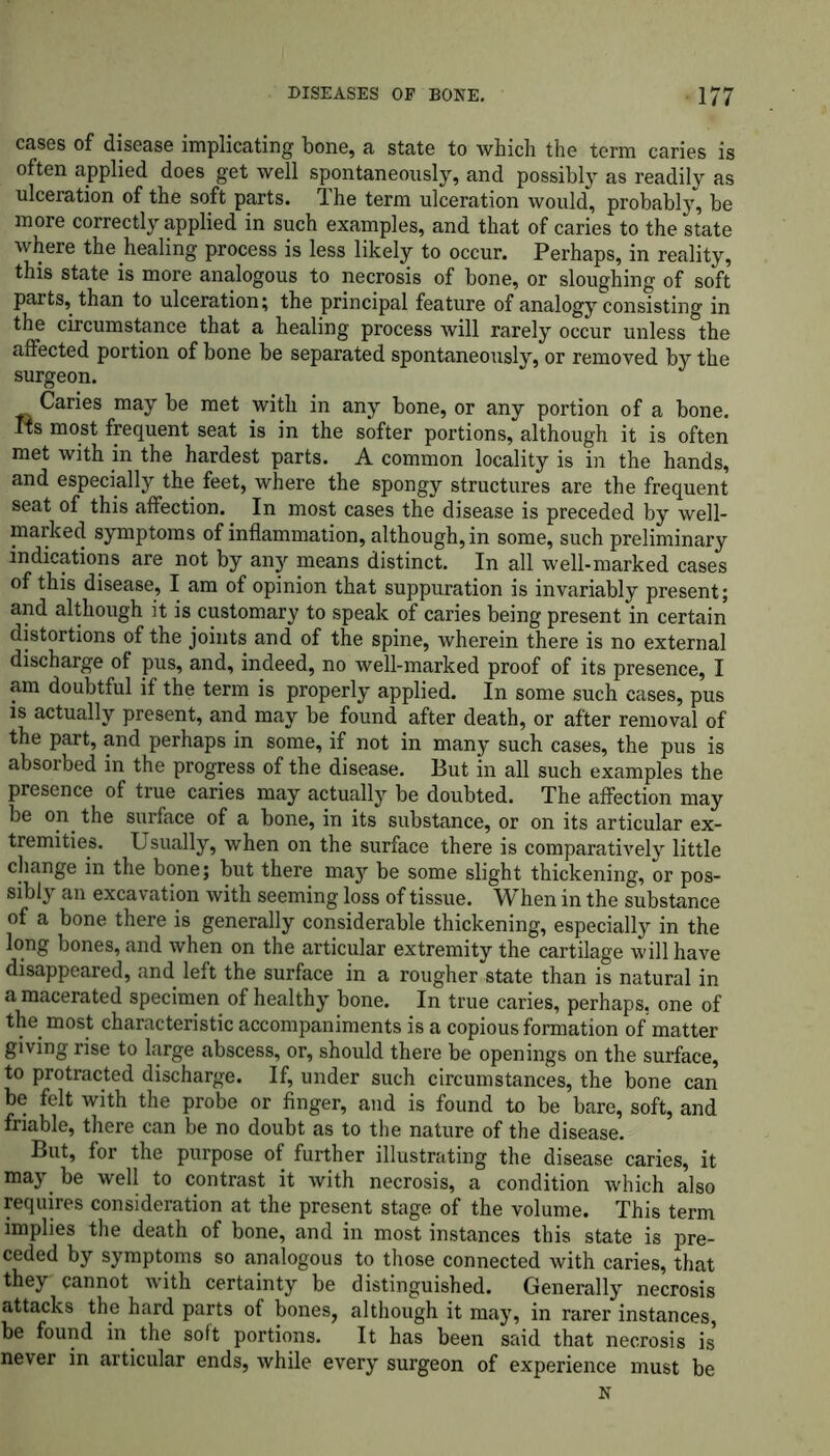 cases of disease implicating bone, a state to which the term caries is often applied does get well spontaneously, and possibly as readily as ulceration of the soft parts. The term ulceration would, probably, be more correctly applied in such examples, and that of caries to the state where the healing process is less likely to occur. Perhaps, in reality, this state is more analogous to necrosis of bone, or sloughing of soft parts, than to ulceration; the principal feature of analogy consisting in the circumstance that a healing process will rarely occur unless the affected portion of bone be separated spontaneously, or removed by the surgeon. Caries may be met with in any bone, or any portion of a bone. Its most frequent seat is in the softer portions, although it is often met with in the hardest parts. A common locality is in the hands, and especially the feet, where the spongy structures are the frequent seat of this affection. In most cases the disease is preceded by well- marked symptoms of inflammation, although, in some, such preliminary indications are not by any means distinct. In all well-marked cases of this disease, I am of opinion that suppuration is invariably present; and although it is customary to speak of caries being present in certain distortions of the joints and of the spine, wherein there is no external discharge of pus, and, indeed, no well-marked proof of its presence, I am doubtful if the term is properly applied. In some such cases, pus is actually present, and may be found after death, or after removal of the part, and perhaps in some, if not in many such cases, the pus is absorbed in the progress of the disease. But in all such examples the presence of true caries may actually be doubted. The affection may be on the surface of a bone, in its substance, or on its articular ex- tremities. Usually, when on the surface there is comparatively little change in the bone; but there may be some slight thickening, or pos- sibly an excavation with seeming loss of tissue. When in the substance of a bone there is generally considerable thickening, especially in the long bones, and when on the articular extremity the cartilage will have disappeared, and left the surface in a rougher state than is natural in a macerated specimen of healthy bone. In true caries, perhaps, one of the most characteristic accompaniments is a copious formation of matter giving rise to large abscess, or, should there be openings on the surface, to protracted discharge. If, under such circumstances, the bone can be felt with the probe or finger, and is found to be bare, soft, and friable, there can be no doubt as to the nature of the disease. But, for the purpose of further illustrating the disease caries, it may be well to contrast it with necrosis, a condition which also requires consideration at the present stage of the volume. This term implies the death of bone, and in most instances this state is pre- ceded by symptoms so analogous to those connected with caries, that they cannot with certainty be distinguished. Generally necrosis attacks the hard parts of bones, although it may, in rarer instances, be found in the soft portions. It has been said that necrosis is never in articular ends, while every surgeon of experience must be N