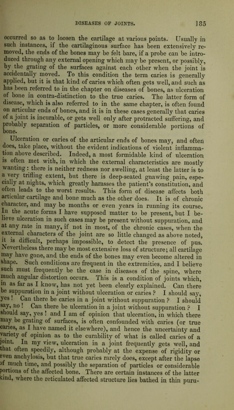 occurred so as to loosen the cartilage at various points. Usually in such instances, if the cartilaginous surface has been extensively re- moved, the ends of the bones may be felt bare, if a probe can be intro- duced through any external opening which may be present, or possibly, by the grating of the surfaces against each other when the joint is accidentally moved. To this condition the term caries is generallv applied, but it is that kind of caries which often gets well, and such as has been referred to in the chapter on diseases of bones, as ulceration of bone in contra-distinction to the true caries. The latter form of disease, which is also referred to in the same chapter, is often found on articular ends of bones, and it is in these cases generally that caries of a joint is incurable, or gets well only after protracted suffering, and probably separation of particles, or more considerable portions of bone. Ulceration or caries of the articular ends of bones may, and often does, take place, without the evident indications of violent inflamma- tion above described. Indeed, a most formidable kind of ulceration is often met with, in which the external characteristics are mostly wanting: there is neither redness nor swelling, at least the latter is to a very trifling extent, but there is deep-seated gnawing pain, espe- cially at nights, which greatly harasses the patient’s constitution, and often leads to the worst results. This form of disease affects both articular cartilage and bone much as the other does. It is of chronic character, and may be months or even years in running its course. In the acute forms I have supposed matter to be present, but I be- lieve ulceration in such cases may be present without suppuration, and at any rate in many, if not in most, of the chronic cases, when the external characters of the joint are so little changed as above noted, it is difficult, perhaps impossible, to detect the presence of pus. Nevertheless there may be most extensive loss of structure; all cartilage may have gone, and the ends of the bones may even become altered in Shape. Such conditions are frequent in the extremities, and I believe such must frequently be the case in diseases of the spine, where much angular distortion occurs. This is a condition of joints which, m as far as I know, has not yet been clearly explained. Can there be suppuration in a joint without ulceration or caries ? I should say, yes ! Can there be caries in a joint without suppuration ? I should say, no ! Can there be ulceration in a joint without suppuration ? I should say, yes ! and I am of opinion that ulceration, in which there may be grating of surfaces, is often confounded with caries (or true caries, as I have named it elsewhere), and hence the uncertainty and variety of opinion as to the curability of what is called caries of a joint. In my view, ulceration in a joint frequently gets well, and that often speedily, although probably at the expense of rigidity or even anchylosis, but that true caries rarely does, except after the lapse of much time, and possibly the separation of particles or considerable portions of the affected bone. There are certain instances of the latter bnd, where the reticulated affected structure lies bathed in thin puru-