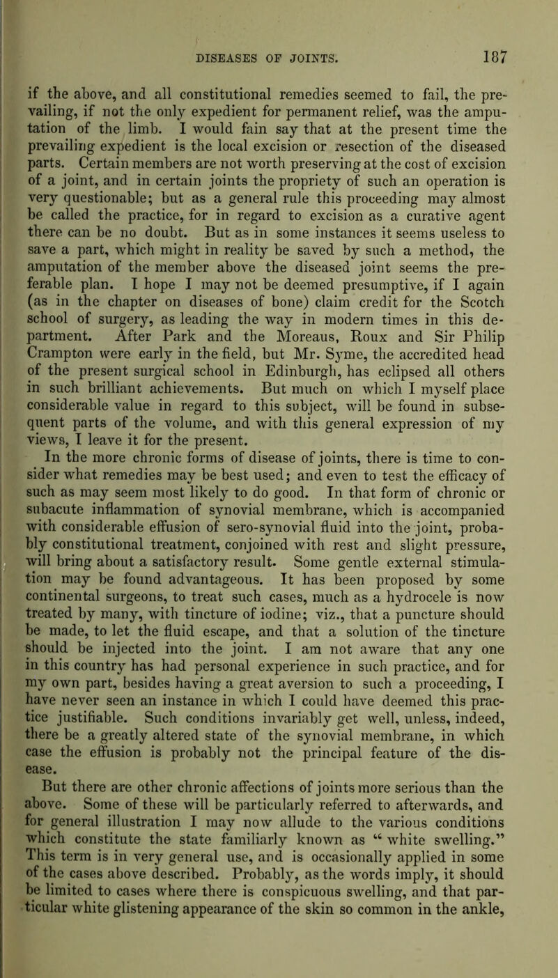 if the above, and all constitutional remedies seemed to fail, the pre- vailing, if not the only expedient for permanent relief, was the ampu- tation of the limb. I would fain say that at the present time the prevailing expedient is the local excision or resection of the diseased parts. Certain members are not worth preserving at the cost of excision of a joint, and in certain joints the propriety of such an operation is very questionable; but as a general rule this proceeding may almost be called the practice, for in regard to excision as a curative agent there can be no doubt. But as in some instances it seems useless to save a part, which might in reality be saved by such a method, the amputation of the member above the diseased joint seems the pre- ferable plan. I hope I may not be deemed presumptive, if I again (as in the chapter on diseases of bone) claim credit for the Scotch school of surgery, as leading the way in modern times in this de- partment. After Park and the Moreaus, Roux and Sir Philip Cramp ton were early in the field, but Mr. Sjune, the accredited head of the present surgical school in Edinburgh, has eclipsed all others in such brilliant achievements. But much on which I myself place considerable value in regard to this subject, will be found in subse- quent parts of the volume, and with this general expression of my views, I leave it for the present. In the more chronic forms of disease of joints, there is time to con- sider what remedies may be best used; and even to test the efficacy of such as may seem most likely to do good. In that form of chronic or subacute inflammation of synovial membrane, which is accompanied with considerable effusion of sero-synovial fluid into the joint, proba- bly constitutional treatment, conjoined with rest and slight pressure, will bring about a satisfactory result. Some gentle external stimula- tion may be found advantageous. It has been proposed by some continental surgeons, to treat such cases, much as a hydrocele is now treated by many, with tincture of iodine; viz., that a puncture should be made, to let the fluid escape, and that a solution of the tincture should be injected into the joint. I am not aware that any one in this country has had personal experience in such practice, and for my own part, besides having a great aversion to such a proceeding, I have never seen an instance in which I could have deemed this prac- tice justifiable. Such conditions invariably get well, unless, indeed, there be a greatly altered state of the synovial membrane, in which case the effusion is probably not the principal feature of the dis- ease. But there are other chronic affections of joints more serious than the above. Some of these will be particularly referred to afterwards, and for general illustration I may now allude to the various conditions which constitute the state familiarly known as “ white swelling.” This term is in very general use, and is occasionally applied in some of the cases above described. Probably, as the words imply, it should be limited to cases where there is conspicuous swelling, and that par- ticular white glistening appearance of the skin so common in the ankle,