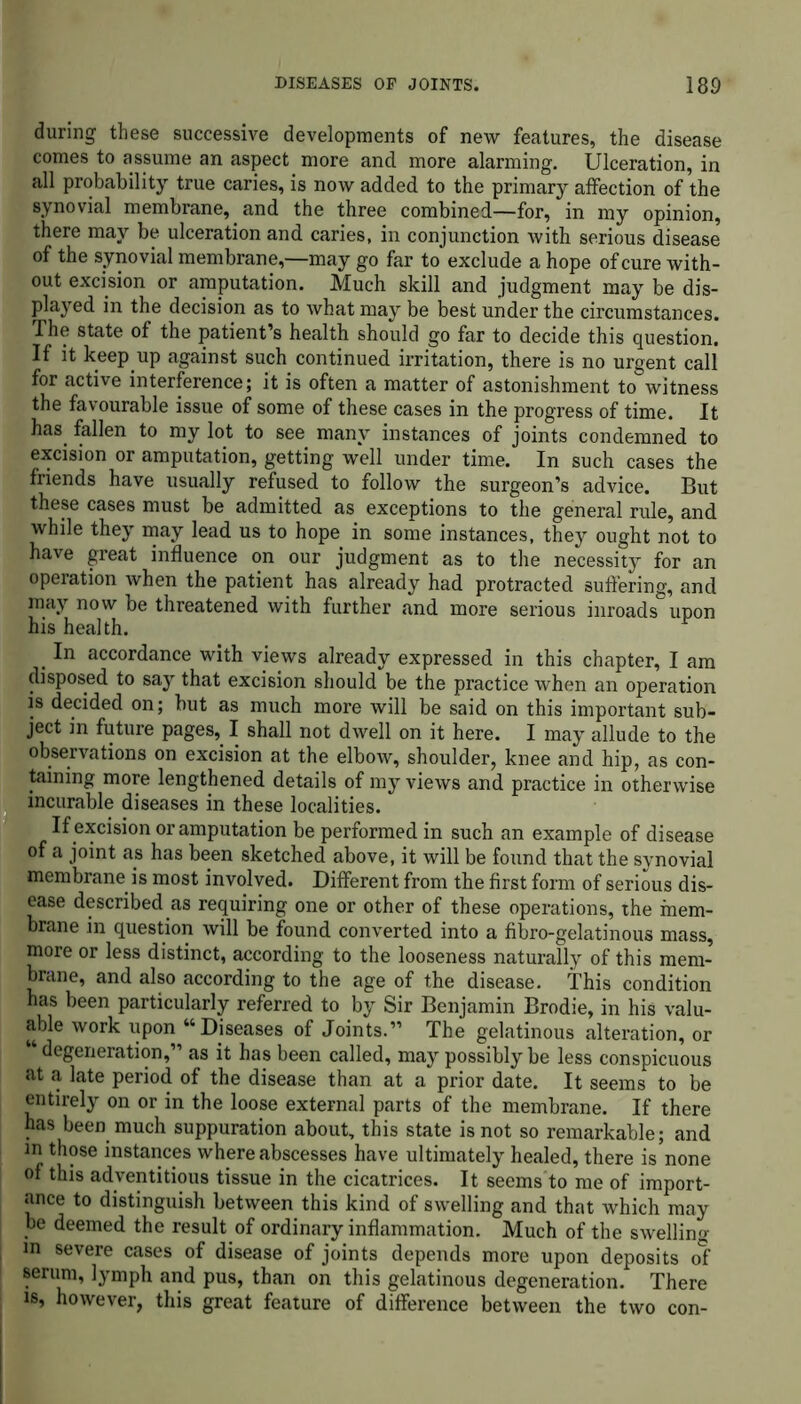 during these successive developments of new features, the disease comes to assume an aspect more and more alarming. Ulceration, in all probability true caries, is now added to the primary affection of the synovial membrane, and the three combined—for, in my opinion, there may be ulceration and caries, in conjunction with serious disease of the synovial membrane,—may go far to exclude a hope of cure with- out excision or amputation. Much skill and judgment may be dis- played in the decision as to what may be best under the circumstances. The state of the patient’s health should go far to decide this question. If it keep up against such continued irritation, there is no urgent call for active interference; it is often a matter of astonishment to witness the favourable issue of some of these cases in the progress of time. It has fallen to my lot to see many instances of joints condemned to excision or amputation, getting well under time. In such cases the friends have usually refused to follow the surgeon’s advice. But these cases must be admitted as exceptions to the general rule, and while they may lead us to hope in some instances, they ought not to have great influence on our judgment as to the necessity for an operation when the patient has already had protracted suffering, and may now be threatened with further and more serious inroads upon his health. . accordance with views already expressed in this chapter, I am disposed to say that excision should be the practice when an operation is decided on; but as much more will be said on this important sub- ject in future pages, I shall not dwell on it here. I may allude to the observations on excision at the elbow, shoulder, knee and hip, as con- taining more lengthened details of my views and practice in otherwise incurable diseases in these localities. If excision or amputation be performed in such an example of disease of a joint as has been sketched above, it will be found that the synovial membrane is most involved. Different from the first form of serious dis- ease described as requiring one or other of these operations, the mem- brane in question will be found converted into a fibro-gelatinous mass, more or less distinct, according to the looseness naturally of this mem- brane, and also according to the age of the disease. This condition has been particularly referred to by Sir Benjamin Brodie, in his valu- able work upon “Diseases of Joints.” The gelatinous alteration, or degeneration,” as it has been called, may possibly be less conspicuous at a late period of the disease than at a prior date. It seems to be entirely on or in the loose external parts of the membrane. If there has been much suppuration about, this state is not so remarkable; and in those instances where abscesses have ultimately healed, there is none of this adventitious tissue in the cicatrices. It seems'to me of import- ance to distinguish between this kind of swelling and that which may be deemed the result of ordinary inflammation. Much of the swelling m severe cases of disease of joints depends more upon deposits of serum, lymph and pus, than on this gelatinous degeneration. There is, however, this great feature of difference between the two con-