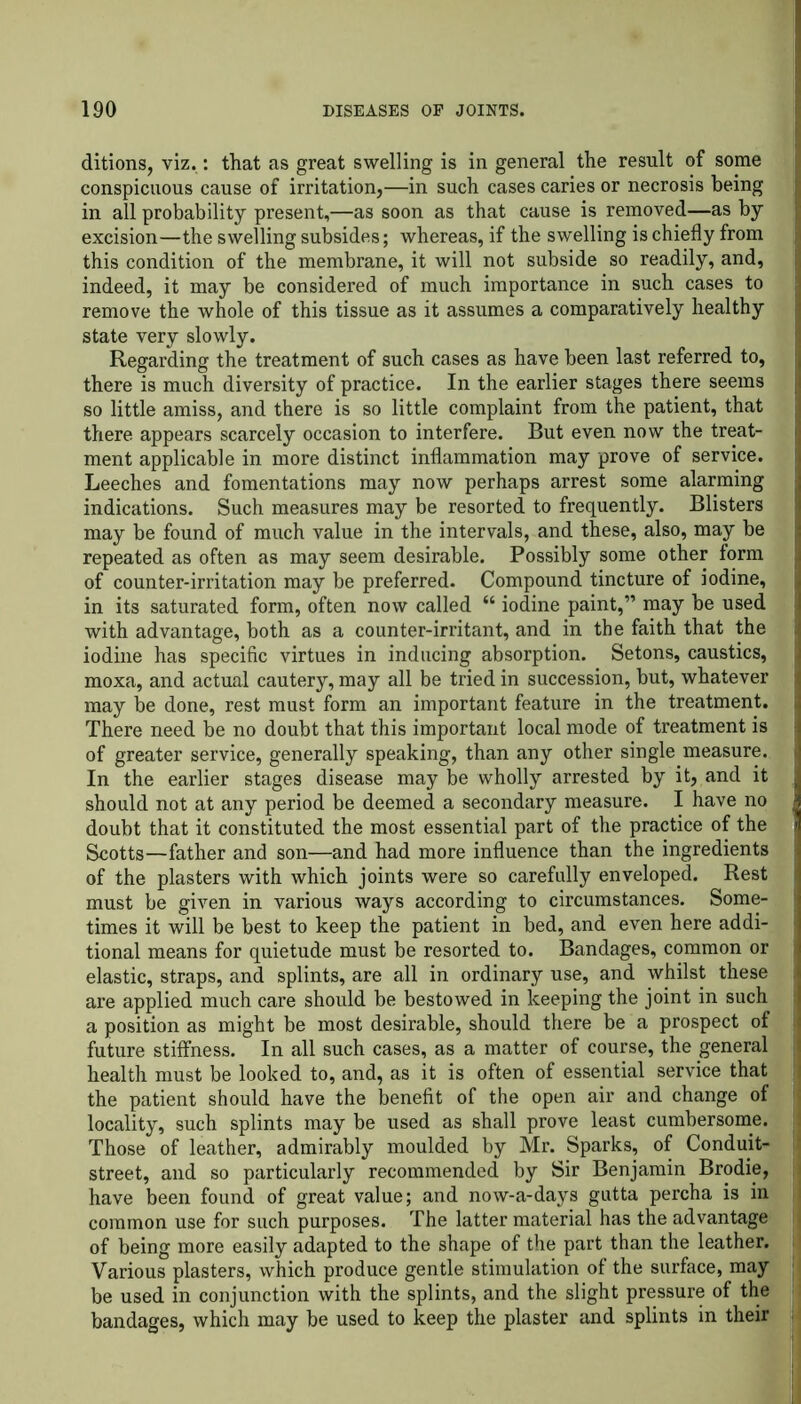 ditions, viz.: that as great swelling is in general the result of some conspicuous cause of irritation,—in such cases caries or necrosis being in all probability present,—as soon as that cause is removed—as by excision—the swelling subsides; whereas, if the swelling is chiefly from this condition of the membrane, it will not subside so readily, and, indeed, it may be considered of much importance in such cases to remove the whole of this tissue as it assumes a comparatively healthy state very slowly. Regarding the treatment of such cases as have been last referred to, there is much diversity of practice. In the earlier stages there seems so little amiss, and there is so little complaint from the patient, that there appears scarcely occasion to interfere. But even now the treat- ment applicable in more distinct inflammation may prove of service. Leeches and fomentations may now perhaps arrest some alarming indications. Such measures may be resorted to frequently. Blisters may be found of much value in the intervals, and these, also, may be repeated as often as may seem desirable. Possibly some other form of counter-irritation may be preferred. Compound tincture of iodine, in its saturated form, often now called “ iodine paint,” may be used with advantage, both as a counter-irritant, and in the faith that the iodine has specific virtues in inducing absorption. Setons, caustics, moxa, and actual cautery, may all be tried in succession, but, whatever I may be done, rest must form an important feature in the treatment, j There need be no doubt that this important local mode of treatment is of greater service, generally speaking, than any other single measure. I In the earlier stages disease may be wholly arrested by it, and it I should not at any period be deemed a secondary measure. I have no I doubt that it constituted the most essential part of the practice of the j Scotts—father and son—and had more influence than the ingredients i of the plasters with which joints were so carefully enveloped. Rest j must be given in various ways according to circumstances. Some- I times it will be best to keep the patient in bed, and even here addi- j tional means for quietude must be resorted to. Bandages, common or | elastic, straps, and splints, are all in ordinary use, and whilst these j are applied much care should be bestowed in keeping the joint in such 1 a position as might be most desirable, should there be a prospect of ji future stiffness. In all such cases, as a matter of course, the general | health must be looked to, and, as it is often of essential service that the patient should have the benefit of the open air and change of locality, such splints may be used as shall prove least cumbersome. I Those of leather, admirably moulded by Mr. Sparks, of Conduit- j street, and so particularly recommended by Sir Benjamin Brodie, have been found of great value; and now-a-days gutta percha is in j common use for such purposes. The latter material has the advantage j of being more easily adapted to the shape of the part than the leather, j Various plasters, which produce gentle stimulation of the surface, may be used in conjunction with the splints, and the slight pressure of the bandages, which may be used to keep the plaster and splints in their