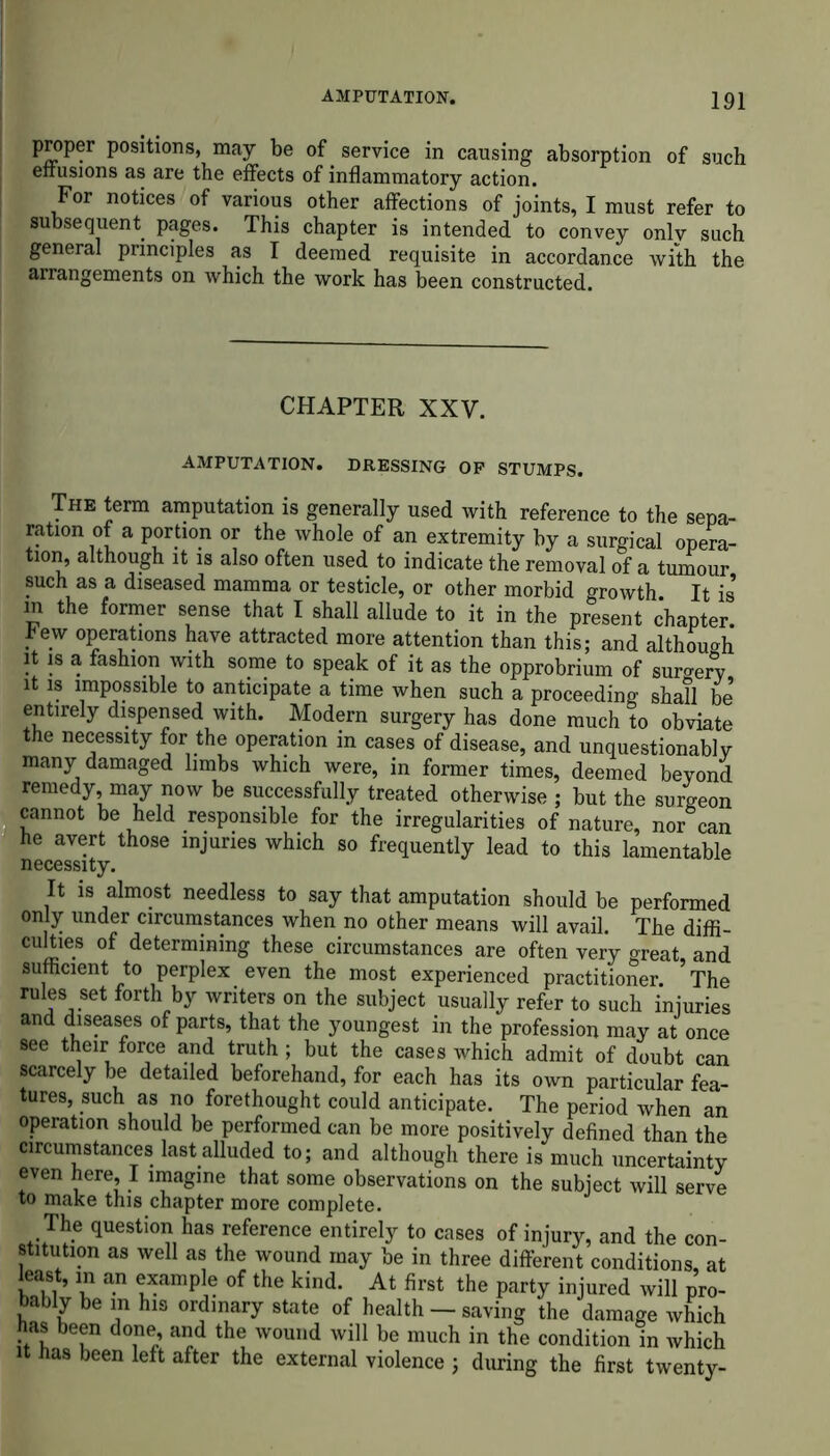 proper positions, may be of service in causing absorption of such effusions as are the effects of inflammatory action. For notices of various other affections of joints, I must refer to subsequent pages. This chapter is intended to convey onlv such general principles as I deemed requisite in accordance with the arrangements on which the work has been constructed. CHAPTER XXV. AMPUTATION. DRESSING OP STUMPS. The term amputation is generally used with reference to the sepa- ration of a portion or the whole of an extremity by a surgical opera- tion, although it is also often used to indicate the removal of a tumour such as a diseased mamma or testicle, or other morbid growth. It is’ m the former sense that I shall allude to it in the present chapter hew operations have attracted more attention than this; and although it is a fashion with some to speak of it as the opprobrium of surgery it is impossible to anticipate a time when such a proceeding shall be entirely dispensed with. Modern surgery has done much to obviate the necessity for the operation in cases of disease, and unquestionably many damaged limbs which were, in former times, deemed beyond remedy may now be successfully treated otherwise ; but the surgeon cannot be held responsible for the irregularities of nature, nor can he avert those injuries which so frequently lead to this lamentable necessity. It is almost needless to say that amputation should be performed only under circumstances when no other means will avail. The diffi- culties of determining these circumstances are often very great, and sufficient to perplex even the most experienced practitioner. The rules set forth by writers on the subject usually refer to such injuries and diseases of parts, that the youngest in the profession may at once see their force and truth ; but the cases which admit of doubt can scarcely be detailed beforehand, for each has its own particular fea- tures, such as no forethought could anticipate. The period when an operation should be performed can be more positively defined than the circumstances last alluded to; and although there is much uncertainty even here, I imagine that some observations on the subject will serve to make this chapter more complete. The question has reference entirely to cases of injury, and the con- stitution as well as the wound may be in three different conditions, at least, m an example of the kind. At first the party injured will pro- bably be in his ordinary state of health — saving the damage which as been done, and the wound will be much in the condition in which it has been left after the external violence ; during the first twenty-