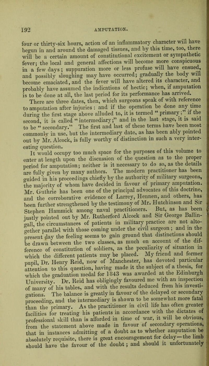 four or thirty-six hours, action of an inflammatory character will have begun in and around the damaged tissues, and by this time, too, there will be a certain amount of constitutional excitement or sympathetic fever; the local and general affections will become more conspicuous i in a few days; suppuration more or less profuse will have ensued, and possibly sloughing may have occurred; gradually the body will become emaciated, and the fever will have altered its character, and probably have assumed the indications of hectic; when, if amputation is to be done at all, the last period for its performance has arrived. There are three dates, then, which surgeons speak of with reference to amputation after injuries : and if the operation be done any time during the first stage above alluded to, it is termed “ primary;” if the second, it is called “ intermediary;” and in the last stage, it is said to be “ secondary.” The first and last of these terms have been most commonly in use, but the intermediary date, as has been ably pointed out by Mr. Alcock, is fully worthy of distinction in such a very inter- esting question. It would occupy too much space for the purposes of this volume to enter at length upon the discussion of the question as to the proper period for amputation; neither is it necessary to do so, as the details are fully given by many authors. The modern practitioner has been guided in his proceedings chiefly by the authority of military surgeons, the majority of whom have decided in favour of primary amputation. Mr. Guthrie has been one of the principal advocates of this doctrine, and the corroborative evidence of Larrey, Hennen, and others, has been further strengthened by the testimony of Mr. Hutchinson and Sir Stephen Hammick among naval practitioners. But, as has been justly pointed out by Mr. Rutherford Alcock and Sir George Ballin- gall, the circumstances of patients in military practice are not alto- gether parallel with those coming under the civil surgeon: and m the present day the feeling seems to gain ground that distinctions should be drawn between the two classes, as much on account of the dif- I ference of constitution of soldiers, as the peculiarity of situation m which the different patients may be placed. My friend and former I pupil, Dr. Henry Reid, now of Manchester, has devoted particular I attention to this question, having made it the subject of a thesis, for ji which the graduation medal for 1843 was awarded at the Edinburgh I University. Dr. Reid has obligingly favoured me with an inspection I of many of his tables, and with the results deduced from his investi- J (rations. The balance is greatly in favour of the delayed or secondary I proceeding, and the intermediary is shown to be somewhat more fatal I than the primary. As the practitioner in civil life has often greater I facilities for treating his patients in accordance with the dictates of i, professional skill than is afforded in time of war, it will be obvious, I from the statement above made in favour of secondary operations, 1 that in instances admitting of a doubt as to whether amputation be absolutely requisite, there is great encouragement for delay—the limb I should have the favour of the doubt; and should it unfortunately