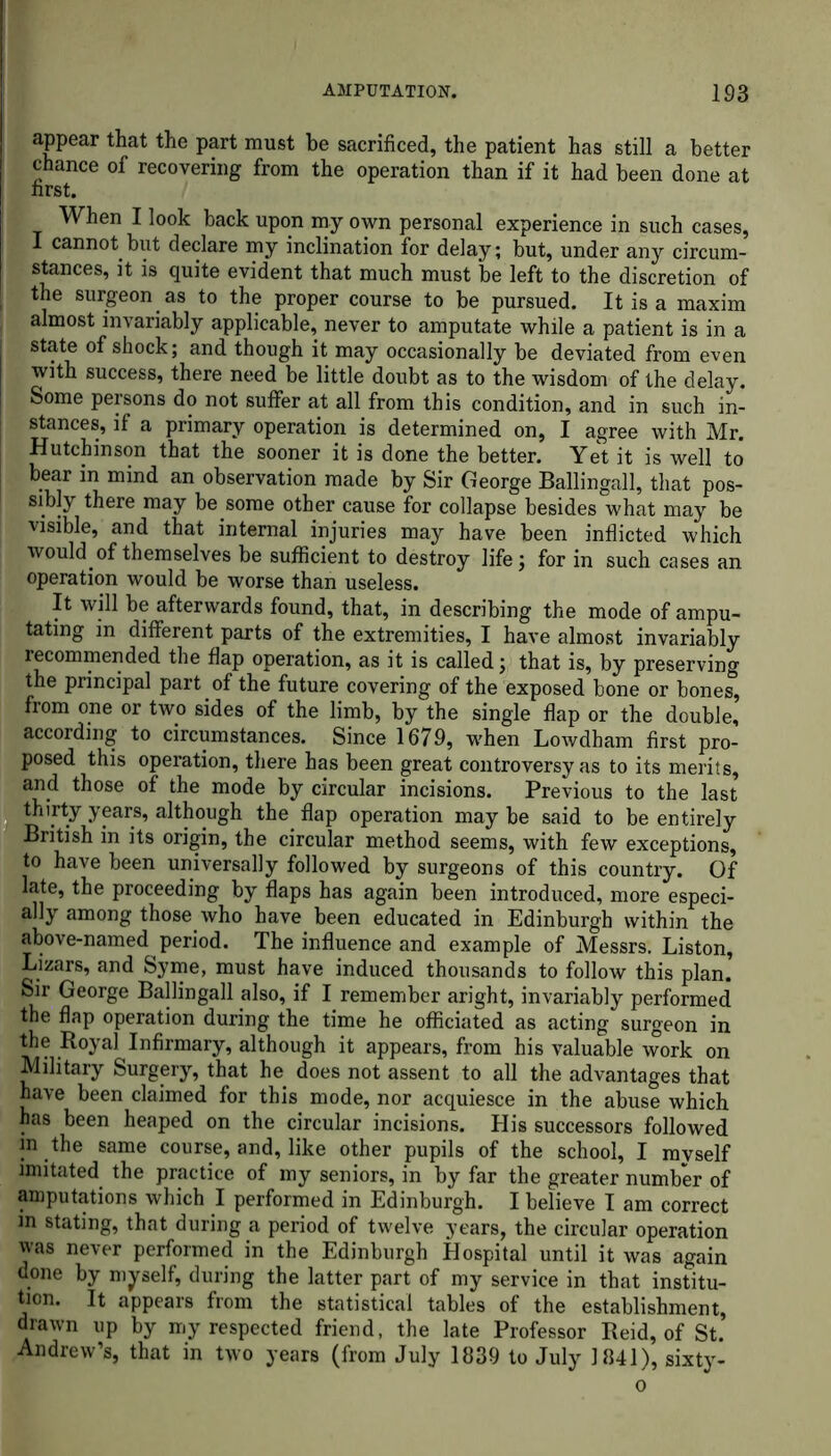 appear that the part must be sacrificed, the patient has still a better chance of recovering from the operation than if it had been done at first. When I look back upon my own personal experience in such cases, I cannot but declare my inclination for delay; but, under any circum- stances, it is quite evident that much must be left to the discretion of the surgeon as to the proper course to be pursued. It is a maxim almost invariably applicable, never to amputate while a patient is in a state of shock; and though it may occasionally be deviated from even with success, there need be little doubt as to the wisdom of the delay. Some persons do not suffer at all from this condition, and in such in- stances, if a primary operation is determined on, I agree with Mr. Hutchinson that the sooner it is done the better. Yet it is well to bear in mind an observation made by Sir George Ballingall, that pos- sibly there may be some other cause for collapse besides what may be visible, and that internal injuries may have been inflicted which would of themselves be sufficient to destroy life; for in such cases an operation would be worse than useless. It will be afterwards found, that, in describing the mode of ampu- tating in different parts of the extremities, I have almost invariably recommended the flap operation, as it is called; that is, by preserving the principal part of the future covering of the exposed bone or bones, from one or two sides of the limb, by the single flap or the double, according to circumstances. Since 1679, when Lowdham first pro- posed this operation, there has been great controversy as to its merits, and those of the mode by circular incisions. Previous to the last thirty years, although the flap operation may be said to be entirely British in its origin, the circular method seems, with few exceptions, to have been universally followed by surgeons of this country. Of late, the proceeding by flaps has again been introduced, more especi- ally among those who have been educated in Edinburgh within the above-named period. The influence and example of Messrs. Liston, Lizars, and Syme, must have induced thousands to follow this plan. Sir George Ballingall also, if I remember aright, invariably performed the flap operation during the time he officiated as acting surgeon in the Royal Infirmary, although it appears, from his valuable work on Military Surgery, that he does not assent to all the advantages that have been claimed for this mode, nor acquiesce in the abuse which has been heaped on the circular incisions. His successors followed m the same course, and, like other pupils of the school, I myself imitated the practice of my seniors, in by far the greater number of amputations which I performed in Edinburgh. I believe I am correct in stating, that during a period of twelve j’ears, the circular operation was never performed in the Edinburgh Hospital until it was again done by myself, during the latter part of my service in that institu- tion. It appears from the statistical tables of the establishment, drawn up by my respected friend, the late Professor Reid, of St. Andrew’s, that in two years (from July 1839 to July 1841), sixty- o