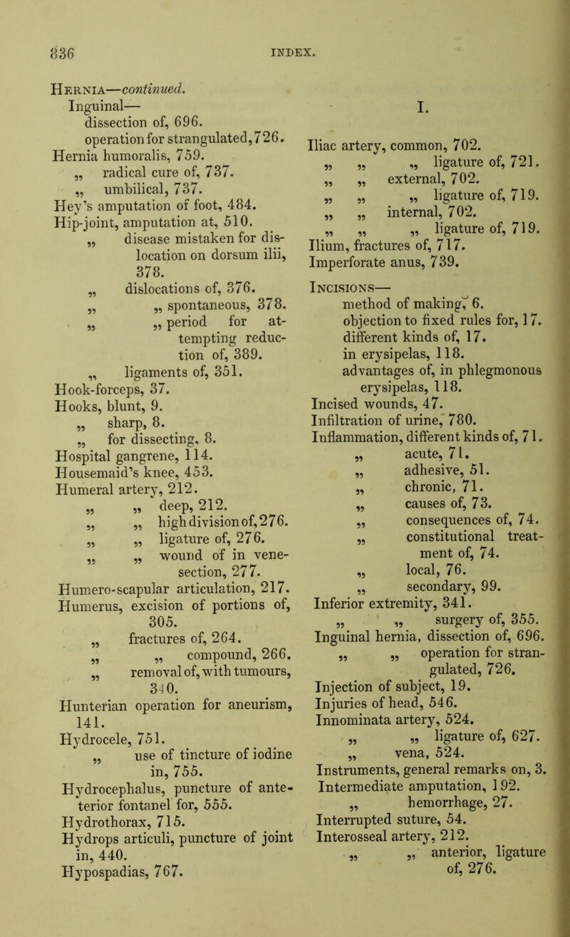 Hernia—continued. Inguinal— dissection of, 696. operation for strangulated, 726. Hernia humoralis, 759. „ radical cure of, 737. „ umbilical, 737. Hey’s amputation of foot, 484. Hip-joint, amputation at, 510. ,, disease mistaken for dis- location on dorsum ilii. 378. „ dislocations of, 376. „ „ spontaneous, 378. „ ,, period for at- tempting reduc- tion of, 389. „ ligaments of, 351. Hook-forceps, 37. Hooks, blunt, 9. „ sharp, 8. „ for dissecting, 8. Hospital gangrene, 114. Housemaid’s knee, 453. Humeral artery, 212. „ „ deep, 212. „ „ high division of, 276. „ „ ligature of, 276. „ „ wound of in vene- section, 277. Humero-scapular articulation, 217. Humerus, excision of portions of, 305. „ fractures of, 264. „ „ compound, 266. „ removal of, with tumours, 34 0. Hunterian operation for aneurism, 141. Hydrocele, 751. „ use of tincture of iodine in, 755. Hydrocephalus, puncture of ante- terior fontanel for, 555. Hydrothorax, 715. Hydrops articuli, puncture of joint in, 440. Hypospadias, 767. I. Iliac artery, common, 702. „ „ „ ligature of, 721. „ „ external, 702. „ „ „ ligature of, 719. „ „ internal, 702. „ „ „ ligature of, 719. Ilium, fractures of, 717. Imperforate anus, 739. Incisions— method of making^ 6. objection to fixed rules for, 17. different kinds of, 17. in erysipelas, 118. advantages of, in phlegmonous erysipelas, 118. Incised wounds, 47. Infiltration of urine,' 780. Inflammation, different kinds of, 71. „ acute, 7U ,, adhesive, 51. „ chronic, 71. ,, causes of, 73. ,, consequences of, 74. „ constitutional treat- ment of, 74. „ local, 76. „ secondary, 99. Inferior extremity, 341. „ „ surgery of, 355. Inguinal hernia, dissection of, 696. „ „ operation for stran- gulated, 726. Injection of subject, 19. Injuries of head, 546. Innominata artery, 524. „ ,, ligature of, 627. ,, vena, 524. Instruments, general remarks on, 3. Intermediate amputation, 192. ,, hemorrhage, 27. Interrupted suture, 54. Interosseal artery, 212. „ „ anterior, ligature of, 276.