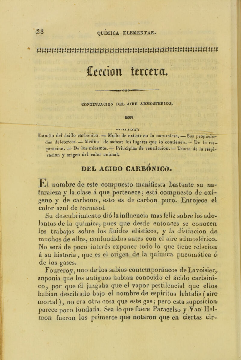 tmtmmmmuummuumnmmmnmmnnttmmmm Ccaion tcrcera. COÎNTI3NUACIOiN DEL. AIDE ADMOSFEB1CO» HTT»! \ DTn Estudio del âcicîo carbonico. ■—Modo de existir en la naturaleza. — Sus propîeda- des deletereas. — Medios de sanear los lugares que lo contienen. — De la re«- piracion. — De los miasmos, — Principios de veniilacion. — Teoria de la re»pi- racion y oiigen dtl calor animal. DEL ACIDO CARBONICO. El nombre de este compuesto manifiesta bas tan te su na- turaleza y la clase â que pertenece; esta compuesto de oxî- geno y de carbono, esto es de carbon puro. Enrojece ei color azul de tornasol. Su deseubrimiento dio la inlluencia mas feliz sobre los ade- lantos de la quimica, pues que desde entonces se conocen los trabajos sobre los fluidos elaslieos, y la dislincion de muclios de ellos, confundidos antes con el aire admosférico. No sera de poco inteiés exponer lodo lo que tiene relacion- à su historia , que es el origen de la quimica pneuinâtica 6 de los gases. Foureroy, uno de los sabios contemporâneos de Lavoisier, suponia que los antiguos habian conoeido el acido carboni- co, por que él juzgaba que el vapor pestilencial que ellos habian descifrado bajo el nombre de espiritus lehtalis ( aire mortai), no era otra cosa que este gas; pero esta suposicion parece poco fundada. Sea loquefuere Paracelso y Van Ilel- rnon fueron los pnmeros que notaron que en ciertas cir-