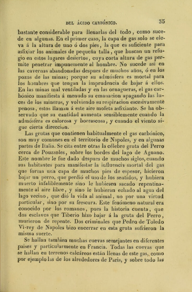 bastante considérable para llenarlas del todo, como suce- de en algunas. En el primer caso, la capa de gas solo se ele- va à la altura de uno 6 dos pies, la que es suficiente para asfixiar los animales de pequena talla, que buscan un relu- gio en estos lugares desiertos, cuya corta altura de gas per- mite penetrar impunemente al liombre. No sucede asi en las cavernas abandonadas despues de muchos anos, 6 en los pozos de las minas; porque su admosfera es mortal para los h ombres que tengan la imprudencia de bajar â ellos. En las minas mal ventiladas y en las ornagueras, el gas car- bônico manifiesta a menudo su emanacion apagando las lu- ces de los raineros, y volviendo su respiracion escesivamente penosa, estos llaman â este aire mofeta asfixiante. Se lia ob- servado que su cantidad aumenta sensiblemente cuahdo la admosfera es calorosa y borrascosa, y cuando el viento si- gue cierta direcciun. Las grutas que contienen habitualmente el gas carbonico, son muy comunes en el territorio de Napoles, y en algunas partes de Italia. Se cita entre otras la célébré gruta del Perro cerca de Pouzzoles, sobre los bordes del lago de Agnano. Este nombre le fue dado despues de muchos siglos, cuando sus habitantes para manifestai’ la influencia mortal del gas que forma una capa de muchos pies de espesor, hicieron bajar un perro, que perdio el usode los sentidos, y hubiera muerto infalibleinente sino le hubiesen sacado repentina- mente al aire libre, y sino le hubieran echado al agua del lago vecino, que dio la vida al animal, no por una virtud particular, sino por su frescura. Este fenomeno natural era conocido por los romanos, pues la historia cuenta, que dos esclavos que Tiberio hizo bajar â la gruta del Perro, murieron de repente. Dos criminales que Pedro de Toledo Vi-rey de Napoles hizo encerrar en esta gruta sufrieron la mis ma suer te. Se hallau tamhien muchas cuevas semejantesen diferentes paises y particularmente en Francia. Todas las cuevas que se hallan en terrenos calcâreos estàn Uenas de este gas,.como por ejemplolus de los alrededores de Paris, y sobre todo las