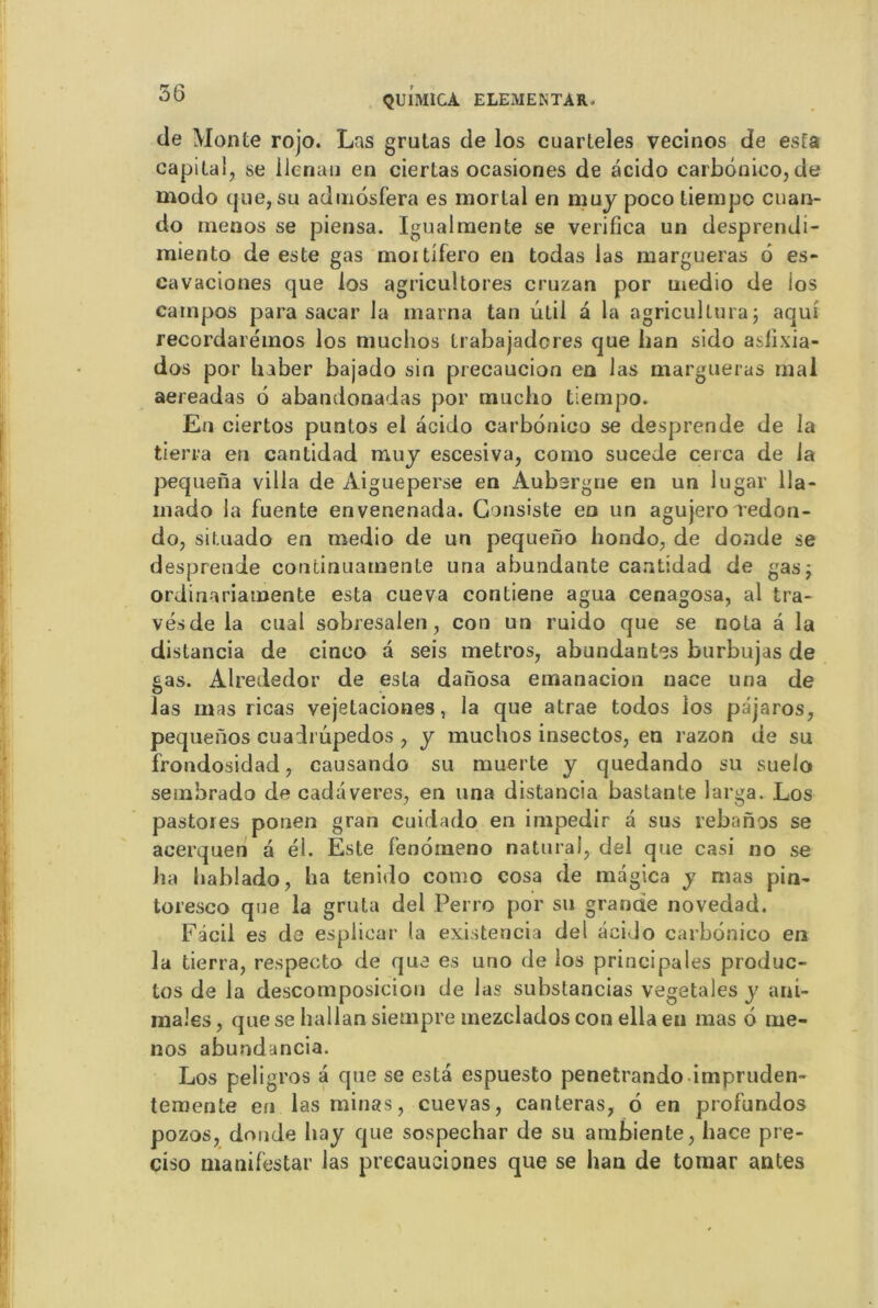 de Monte rojo. Las grutas de los cuarteles vecinos de esta capital, se llenan en ciertas ocasiones de acido carbonico, de modo que, su admosfera es mortal en muy poco tiempc cuan- do menos se piensa. Igualmente se verifica un desprendi- miento de este gas moitifero en todas las margueras 6 es- cavaciones que los agricultores cruzan por medio de ios cainpos para sacar la marna tan util a la agricullura; aqui recordaréinos los niuchos trabajadores que ban sido asfixia- dos por lia ber bajado sin precaucion en las margueras mal aereadas 6 abandonadas por mucho tiempo. Eu ciertos puntos ei acido carbonico se desprende de la tierra en cantidad muy escesiva, como sucede ce rca de la pequena villa de Aigueperse en Aubergne en un lugar 11a- mado la fuente envenenada. Consiste en un agujero redon- do, situado en medio de un pequeno hondo, de donde se desprende continuamente una abundante cantidad de gas j ordinariamente esta cueva contiene agua cenagosa, al tra- vésde la cual sobresalen, con un ruido que se nota à la distancia de cinco a seis métros, abondantes burbujas de gas. Alrededor de esta danosa emanacion nace una de las mas ricas vejetaciones, la que atrae todos los pdjaros, pequeûos cuadrûpedos , y muchos insectos, en razon de su frondosidad, causando su mue rte y quedando su suelo sembrado de cadaveres, en una distancia bastante larga. Los pastores ponen gran cuidado en impedir a sus rebanos se acerquen a él. Este fenomeno naturaf, del que casi no se ha bablado, ba tenido como cosa de magica y mas pin- toresco que la gruta del Perro por su grande novedad. Fâcil es de espliear la existeneia del acido carbonico en la tierra, respecte de que es urio de ios principales produc- tos de la descomposicion de las substancias végétales y ani- males , que se hallan siempre mezclados con ella eu mas 6 me- nos abundancia. Los peligros a que se esta espuesto penetrando impruden- temente en las minas, cuevas, canteras, 6 en profundos pozos, donde hay que sospechar de su ambiente, hace pre- ciso manifestai’ las precausiones que se han de tomar antes