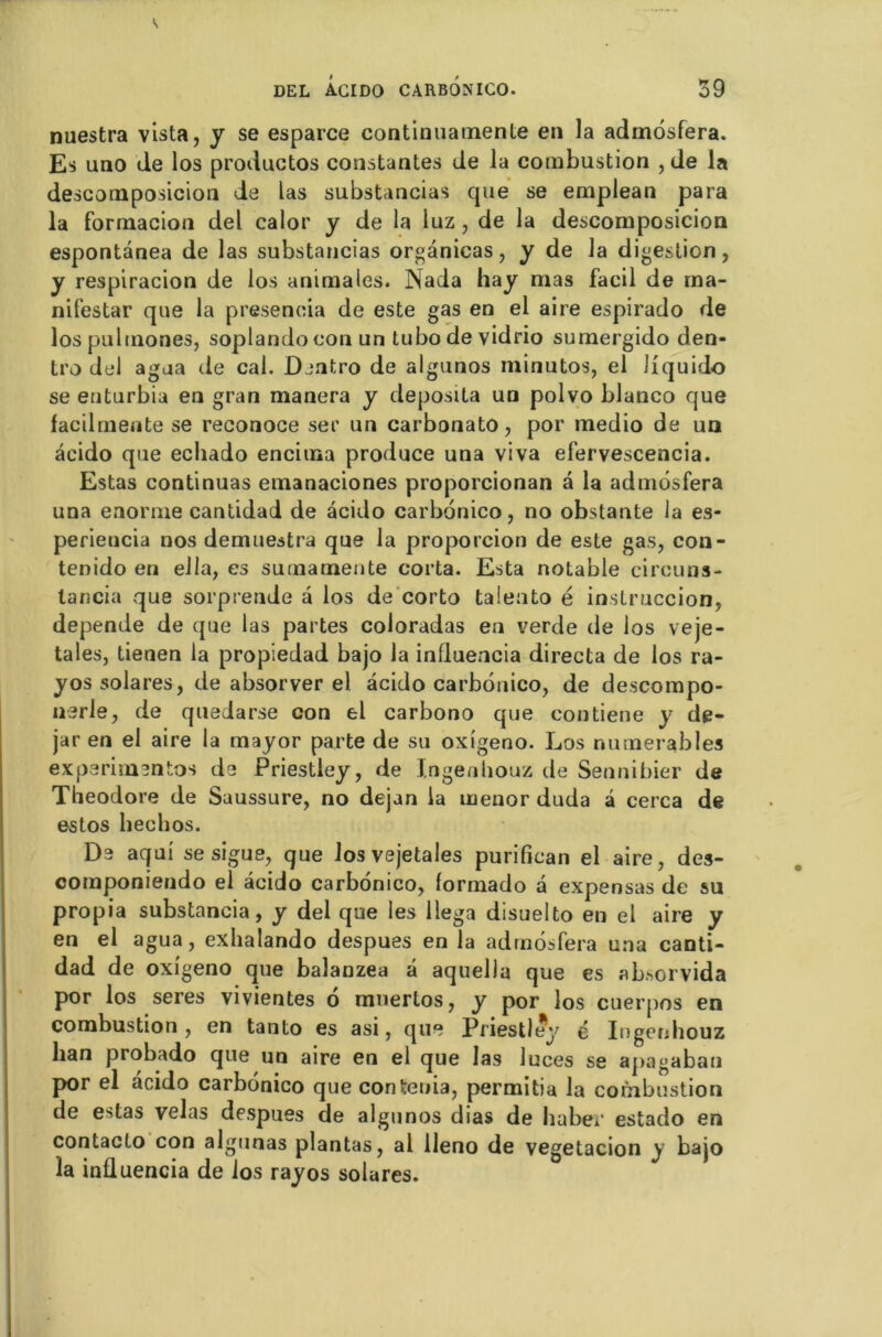 nuestra vista, y se esparce continuatnente en la admôsfera. Es uno de los productos constantes de la combustion , de la descomposicion de las substancias que se emplean para la formacion del calor y de la luz , de la descomposicion espontânea de las substancias organicas, y de la digestion, y respiracion de los animales. Nada hay mas facil de ma- nifestar que la presencia de este gas en el aire espirado de los pulrnones, soplandocon un tubo de vidrio sumergido den- tro del agua de cal. Dentro de algunos minutos, el iiquido se enturbia en gran manera y deposita un polvo blanco que facilmente se reconoce ser un carbonato, por medio de un acido que ecliado encima produce una viva efervescencia. Estas continuas emanaciones proporcionan a la admôsfera una enorme cantidad de acido carbonico, no obslante la es- periencia nos demuestra que la proporcion de este gas, con- tenido en ella, es sumamente corta. Esta notable circuns- lancia que sorprende a los de corto talento é instruccion, dépende de que las partes coloradas en verde de los veje- tales, tienen la propiedad bajo la influencia directa de los ra- yos solares, de absorver el acido carbonico, de de.scompo- nerle, de quedarse con el carbono que contiene y de- jar en el aire la mayor parte de su oxigeno. Los numerables expérimentas de Priestley, de Ingenhouz de Sennibier de Théodore de Saussure, no dejan la menor duda â cerca de estos hechos. De aqui se sigue, que Josvejetales purifican el aire, des- componiendo el acido carbonico, formado a expensas de su propia substancia, y del que les llega disuelto en el aire y en el agua, exhalando despues en la admôsfera una canti- dad de oxigeno que balanzea â aquella que es absorvida por los seres vivientes ô mnerlos, y por los cuerpos en combustion, en tanto es asi, que Priestley é Ingenhouz ban probado que un aire en el que las luces se apagabau por el acido carbonico que con ténia, permitia la combustion de estas vêlas despues de algunos dias de haber estado en contacta con algunas plantas, al lleno de vegetacion y bajo la influencia de los rayos solares.
