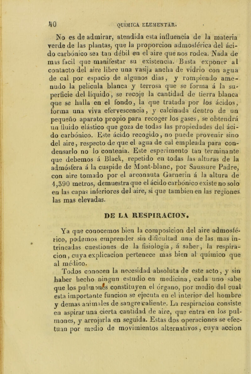 No es de admirar, atendida esta influencia de la materia verde de las plantas, que la proporcion admosférica del àci- do carbonico sea tau débil en el aire que nos rodea. Nada de mas facil que manifestar su existencia. Basta exponer al contacto del aire libre una vasija anclia de vidrio con agua de cal por espacio de algunos dias, y rompiendo ame- nudo la pelicula blanca y terrosa que se forma a la su- perûcie del Üquido, se recoje la cantidad de lierra blanca que se lialla en el fondo, la que tratada por 1 os acidos, forma una viva efervescencia, y calcinada dentro de un pequeno aparato propio para recoger los gases, se obtendrâ un lluido elâstico que goza de todas las propiedades del aci- do carbonico. Este àcido recogido, no puede provenir sino del aire, respecto de que el agua de cal empleada para con- densarlo no lo conteaia. Este esperimento tan terminante que debemos a Black, repetido eu todas las alturas de la admôsfera â la cuspide de Mont-blanc, por Saussure Padre, con aire tomado por el areonauta Garnerin à la altura de 4,390 métros, demuestraque el acido carbonico existe no solo en las eapas inferiores del aire, si que tambienen las regiones las mas elevadas. DE LA RESPIRACIOiV. Ya que conocemos bien la composicion del aire admosfé- rico, podemos eniprender sin dlficullad una de las mas in- trincadas cuestiones de la fisiologia , â saber, la respira- cion, cuya explicacion pertenece mas bien al quimico que al médico. Todos conocen la neoesidad absoluta de este acto, y sin liaber hecho ningun estudio en medicina, cada uno sabe que los pulrnonâs constituyen el ôrgano, por msdio del cual esta importante funcion se ejecuta en el interior del hombre y dernas animales de sangre caliente. La respiracion consiste en aspirar una cierta cantidad de aire, que entra en los pub mones, y arrojarla en seguida. Estas dos operaciones se efec- tuan por medio de movimientos alternativos, cuya accion