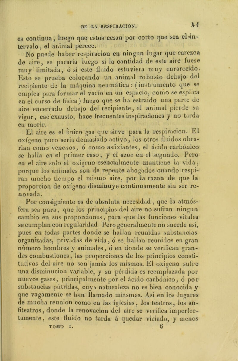 kl es continua, luego que estos cesan por corto que sea el*in- tervalo, el animal perece. No puede haber respiracion en ningun lugar que carezca de aire, se pararia luego si la cantidad de este aire fuese muy limitada, 6 si este fluido estuviera muy enrarecido. Esto se prueba colocando un animal robusto debajo del recipiente de la maquina neumalica: (instrumente que se emplea para forrnar el vacio en un espacio, como se esplica en el curso de fisica) luego que se ha estraido una parle de aire encerrado debajo del recipiente, el animal pierde su vigor, cae exausto, hace frecuentes inspiraciones y no tarda en inorir. El aire es el unico gas que sirve para la respiracicn. El oxigeno puro séria demasiado activo, los otros lluidos obra- rian como venenos, 6 como aslixiantes, el âcido carbonico se halla en el primer caso, y el azoe en el segundo. Pero en el aire solo el oxigeno esencialinente mantiene la vida, porque los animales son de repente ahogados cuando respi- rai! unicho tieinpo el rnismo aire, por la razon de que la proporcion de oxigeno disminuye continuamente sin ser re- no vada. Por consiguiente es de absoluta necesidad , que la atmôs- fera sea pura, que los principios del aire no sufran ningun cambio en sus proporciones, para que las funciones vitales se cumplan con regularidad Pero generalmenle no sucede asi, pues en todas partes donde se hallan reunidas substancias organizadas, privadas de vida, 6 se hallan reunidos en gran numéro hombres y animales, 6 en donde se verilican gran- des combustiones, las proporciones de los principios consti- tutives del aire no son jamàs los mismos. El oxigeno sufre una disminucion variable, y su pérdida es reemplazada por nuevos gases, principalmente por el acido carbonico, 6 por substancias putridas, cuya naturaleza no es bien conocida y que vagamenle se ban llamado miasmas. Asi en los lugares de muclia reunion como en las iglesias, los leatros, los an- fiteatros, donde la renovacion del aire se verifica imperfèc- tamente, este fluido no tarda à quedar viciado, y menos tomo i. 6