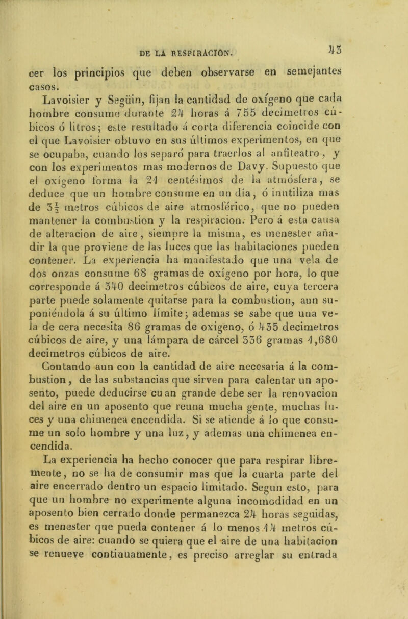 cer los principios que deben observarse en semejantes casos. Lavoisier y Seguin, fijan la cantidad de oxfgeno que catla hombre consume durante 24 lioras â 755 decimetros cû- bicos 6 litros; este resultado a corta diferencia coincide con el que Lavoisier obluvo en sus ûtlirnos experimentos, en que se ocupaba, cuando los separo para traerlos al anfiteatro, y con los experimentos mas modernos de Davy. Supuesto que el oxigeno t'orma la 21 centésimos de la atmôsfera, se deduce que un hombre consume en un dia, b inutiliza mas de 3d métros cubicos de aire atmosférico, (jue no pueden mantener la combustion y la respiracion. Pero a esta causa de alteracion de aire, siempre la rnisma, es menester arïa- dir la que proviene de las luces que las habitaciones pueden contener. La experiencia ha manifestado que una vêla de dos onzas consume 68 gramas de oxigeno por hora, lo que corresponde â 340 decimetros cubicos de aire, cuya tercera parte puede solamente quitarse para la combustion, aun su- poniénilola a su ultirno limite; ademas se sabe que una vê- la de cera necesita 86 gramas de oxigeno, 6 435 decimetros cubicos de aire, y una lampara de cârcel 536 gramas d ,680 decimetros cubicos de aire. Gontando aun con la cantidad de aire necesaria â la com- bustion, de las substancias que sirven para calentar un apo- sento, puede deducirse eu an grande debe ser la renovacion dei aire en un aposento que reuna mucha gente, muchas lu- ces y una chimenea encendida. Si se atiende a lo que consu- me un solo hombre y una luz, y ademas una chimenea en- cendida. La experiencia ha hecho conocer que para respirar libre- mente, no se ha de consumir mas que la cuarta parte del aire encerrado dentro un espacio iiinitado. Segun esto, para que un hombre no expérimente alguna incomodidad en un aposento bien cerrado donde permanezea 24 lioras seguidas, es menester que pueda contener a lo menos 4 4 métros cu- bicos de aire: cuando se quiera que el aire de una habitacion se renueve contiouamente, es preciso arreglar su entrada