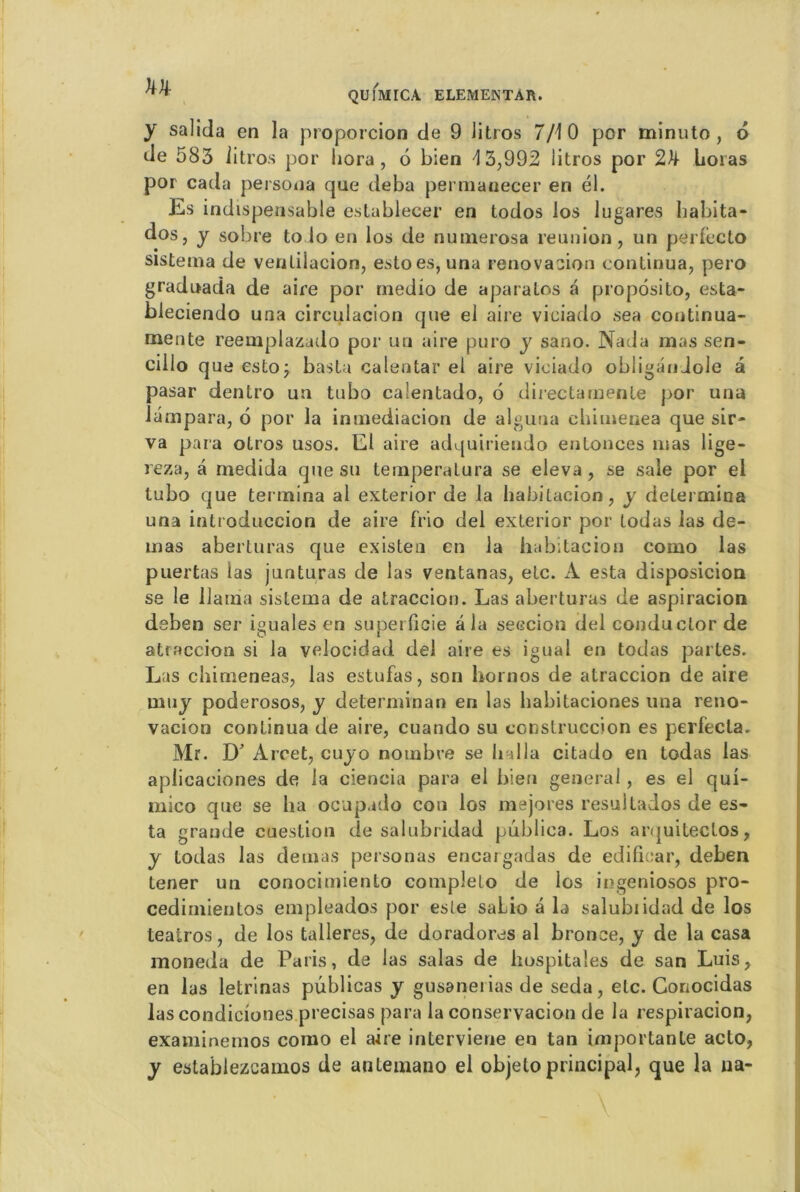 y sa]ida en la proporcion de 9 Jitros 7/10 por minuto, d de 583 ii tros por liora , 6 bien \ 3,992 litros por 2k horas por cada persona que deba permanecer en él. Es indispensable establecer en todos los lugares habita* dos, y sobre toio en los de nunierosa reunion, un pérfecto sistema de venlilacion, estoes, una rénovation continua, pero gradoada de aire por rnedio de aparalos a propdsito, esta- bleciendo una circulacion que el aire viciado sea continua- mente reemplazado por un aire puro y sano. Nada mas sen- cillo que estoÿ basta calentar ei aire viciado obliganJole a pasar dentro un tubo caientado, 6 directarnente por una lampara, 6 por la inniediacion de alguna chimenea que sir- va para otros usos. El aire adquiriendo entonces mas lige- reza, â rnedida que su temperatura se eleva , se sale por el tubo que termina al exterior de la habitacion, y détermina una introduccion de aire frio del exterior por lodas las de- mas aberturas que existen en la habitacion como las puertas las junturas de las ventanas, etc. A esta disposicion se le llaina sistema de atraccion. Las aberturas de aspiracion deben ser iguales en superficie â la seccion del conductor de atraccion si la velocidad del aire es igual en todas partes. Las chimeneas, las estufas, son hornos de atraccion de aire muy poderosos, y determinan en las babitaciones una reno- vacion continua de aire, cuando su construccion es perfecta. Mr. D' Arcet, cuyo nombre se li ai la citado en todas las apiicaciones de la ciencia para el bien general, es el qui- mico que se ha ocupado cou los mejores resultados de es- ta grande cuestion de salubridad publica. Los arquitectos, y todas las demas personas encargadas de edificar, deben tener un conocimiento complelo de los ingeniosos pro- cedimientos empleados por este saLio â la salubiidad de los teatros, de los talleres, de doradores al bronce, y de la casa moneda de Paris, de las salas de hospitales de san Luis, en las letrinas publicas y gusanei ias de seda, etc. Gonocidas las condiciones précisas para la conservacion de la respiracion, examinemos como el aire interviene en tan importante acto, y establezcamos de antemano el objelo principal, que la na-