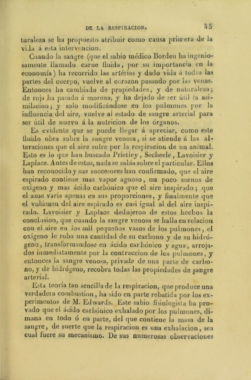 Ji5 turaleza se ha propuesto atribuir como causa primera de Ja viia â esta inlervencion. Guando la sandre (que el sabio medico Bordeu ha ingenio- samente liamado carne fluida, por su importancia en la economia) ha recorrido las artérias y dado vida â tod^s las partes del cuerpo, vuelve al corazon pasando por las venas. Entonces ha cambiado de propiedades, y de naturuleza; de roja lia pasado a tnorena, y ha dejado de ser ulil ia asi- milacion j y solo modificândose en los pulmoues por la influencia del aire, vuelve ai estado de sangre arteiial para ser ûtil de nuevo a la nutrîcion de los ôrganos. Es évidente que se puede llegar â apreciar, como este lluido obra sobre la sangre venosa, si se atiende a las al- teraciones que el aire sulre por la respiracion de un animal. Esto es lo que han buscado Prietley, Secheele, Lavoisier y Laplace. Antes de estos, nadase sabia sobre el parlicular. Ellos han reconocidoy sus succesores han confirmado, que el aire espirado contiene mas vapor aguoso, un poco menos de oxigeno y mas acido carbonico que el aire inspirado $ que el azoe varia apenas en sus proporciones, y finalmente que el volûmen del aire espirado es casi igual al del aire inspi- rado. Lavoisier y Laplace dedujeron de estos hechos la conclusion, que cuando la sangre venosa se hallaen relacion con el aire eu los mil pequenos vasos de los pulmones, el oxigeno le roba una cantidad de su carbono y de su hidro- geno, transformandose en acido carbonico y agua, arroja- dos inmediatamente por la contraccion de los pulmones, y entonces la sangre venosa, privad? de una parle de carbo- no, y de hididgeno, recobra todas las propiedades de sangre arteriai. Esta teoria tan sencillade la respiracion, que produce una verdadera combustion, ha sido en parte rebatida por los ex- penmentos de M. Edwards. Este sabio lisiologista ha pro- vado que el acido carbonico exhaladopor los pulmones, di~ mana en todo d en parte, del que contiene 1a rnasa de la sangre, de suerte que la respiracion es una exhalacion, sea cuul luere su rnecanismo. De sus nuinerosas observacioues