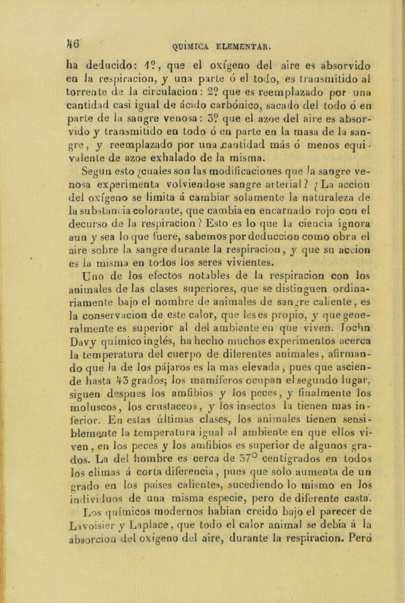 ha deducido: 4?, que el oxigeno del aire es absorvido en Ja respiracion, y una parte b el todo, es transmitido al torrente de la circulation: 2? que es reeinplazado por una cantidad casi igual de acido carbonico, sacado del todo 6 en parte de la sangre venosa : 3? que el azoe del aire es absor- vido y transmitido en todo 6 en parte en la masa de la san- gre, y reemplazado por una jcantidad mas 6 menos équi- valente de azoe exhalado de la misma. Segun esto penales son las modilicaoiones que la sangre ve- nosa expérimenta volviendose sangre ai tei ial ? ^Laaccion del oxfgeno se limita a cambiar solamenle la naturaleza de la substancia colorante, que cambia en encarnado rojo con el decurso de la respiracion ? Esto es lo que la ciencia ignora aun y sea loque fuere, sabemos pordeduccion como obra el aire sobre la sangre durante la respiracion, y que su aceion es la misma en todos ios seres vivienles. Uno de ios efectos notables de la respiracion con los animales de las ciases superiores, que se distinguen ordina- riamente bajo el nombre de animales de sangre caliente, es la conservacion de este calor, que lésés propio, y que gene- ral mente es superior al del ambiante en que viven. Tochn Davy quimico inglés, ha hecho muchos experimentos acerca la temperatura del cuerpo de dilerentes animales, alirman- do que la de ios pajaros es la mas elevada, pues que ascien- de hasta H3grados; los mamiferos ccupan elseguudo lugar, siguen despues los amfibios y los peces, y finalmente los moiuscos, los crustaceos, y los insectos la tienen mas in- ferior. En estas ultimas ciases, los animales tienen sensi- blem^nte la temperatura igual al ambiente en que ellos vi- ven, en los peces y los amfibios es superior de algunos gra- dos. La del hombre es cerca de 57° centigrados en todos los climas a corta diferencia, pues que solo amnenta de un erado en los paises calientes, sucediendo lo mismo en los individuos de una misma especie, pero de diferente casla. Los quimicos modernos habian creido bajo el parecer de Lavoisier y Laplace, que todo el calor animal se debia â la absorciou del oxigeno del aire, durante la respiracion. Pero