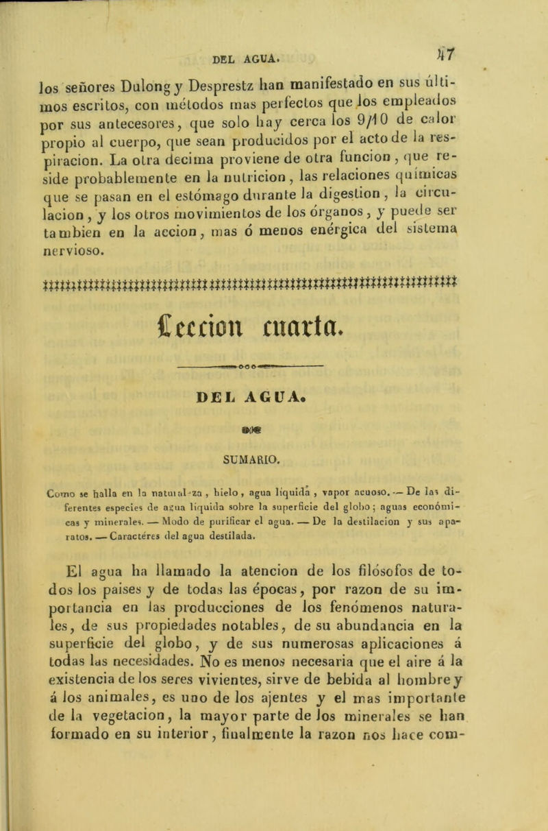 tir los senores Dalongy Desprestz lian manifestado en sus ulti- mos escritos, con mélodos mas pei lectos que los erapleaiios por sus antecesores, que solo hay cerca los 9/10 de caloi propio al cuerpo, que sean producidos por el acto de la res- piracion. La oLra décima proviene de otra funcion , que ré- sidé probablemente en la nutricion, las relaciones quimicas que se pasan en el estomago durante la digestion , la circu- lacion , y los olros movimientos de los organos , y puede ser tambien en la aecion, mas ô menos energica del sislema nervioso. nnmtmmtmnumunmmmmnmtmmmnmmmmn Cerdon maria. DEL AGE A. mm SU MA RIO. Como se halla en la natutaDza , liielo, agua liquida , vnpor acuoso. — De las di- ferentes especies de açua liquida sobre la superficie del globo; aguas econômi- cas y minérales. — Modo de purilicar el agua. — De la destilacion y sus apa- ratos. — Caractères del agua destilada. El agua ha llamado la atencion de los filosofos de to- dos los paises y de todas las épocas, por razon de su im- poitancia en las prcducciones de los fenômenos natura- les, de sus propiedades notables, de su abundancia en la superficie del globo, y de sus numerosas aplicaciones â todas las necesidades. No es menos necesaria que el aire â la existencia de los seres vivientes, sirve de bebida al hombrey â los animales, es uqo de los ajentes y el mas importante delà vegetacion, la mayor parte de los minérales se lian formado en su interior, finalœente la razon nos hace com-