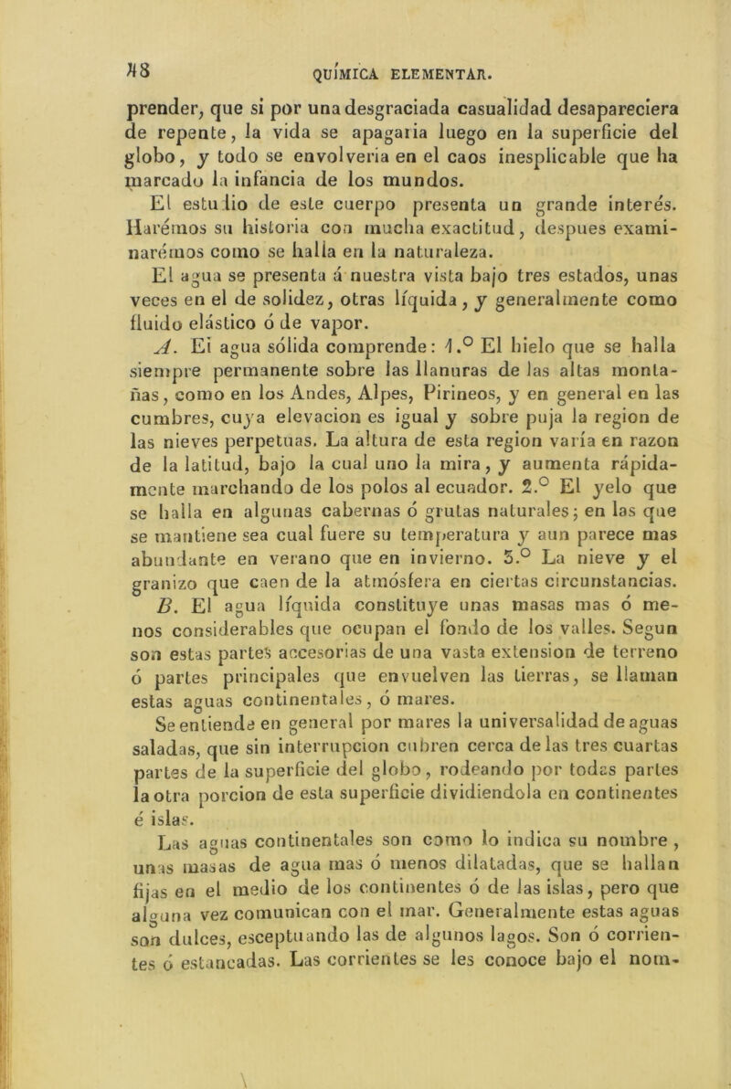 prender, que si por unadesgraciada casualidad desapareciera de repente, la vida se apagaria luego en la superficie del globo, y todo se envolveria en el caos inesplicable que ha marcadu la infancia de los mundos. El estulio de este cuerpo présenta un grande interés. Harémos su hisloria con mucha exactitud, despues exami- narérnos como se halla en la naturaleza. El agua se présenta a nuestra vista bajo très estados, unas veces en el de solidez, otras liquida, y generalmente como fluide elastico 6 de vapor. A. Ei agua solida comprende : \,° El hielo que se halla siempre permanente sobre las llanuras de las altas monta- nas, como en los Andes, Alpes, Pirineos, y en general en las cumbres, cuya elevacion es igual y sobre puja la région de las nieves perpétuas. La altura de esta région varia en razon de la latitud, bajo la cual uno la mira, y aumenta rapida- mente rnarchando de los polos al ecuador. 2.° El yelo que se halla en algunas cabernas 6 grutas nalurales; en las que se mantiene sea cual fuere su temperatura y aun parece mas abondante en verano que en invierno. S.° La nieve y el granizo que caen de la attnosfera en ciertas circunstancias. B. El agua liquida constituye unas masas mas 6 me- nos considérables que ocupan el fondo de los valles. Segun son estas partes aecesorias de una vasta extension de terreno 6 partes principales que envuelven las tierras, se llaman estas aguas continentales, 6 mares. Seentiendeen general por mares la universalidad de aguas saladas, que sin interrupcion cubren cerca de las très cuartas partes de la superficie del globo, rodeando por todas partes laotra porcion de esta superficie dividiendola en continentes é islas. Las aguas continentales son como lo indica su nombre , unas masas de agua mas 6 menos dilatadas, que se halla n fijas en el medio de los continentes 6 de las islas, pero que algjna vez comunican con el mar. Generalmente estas aguas son dulces, esceptuando las de algunos lagos. Son 6 corrien- tes ô estancadas. Las corrientes se les conoce bajo el nom-