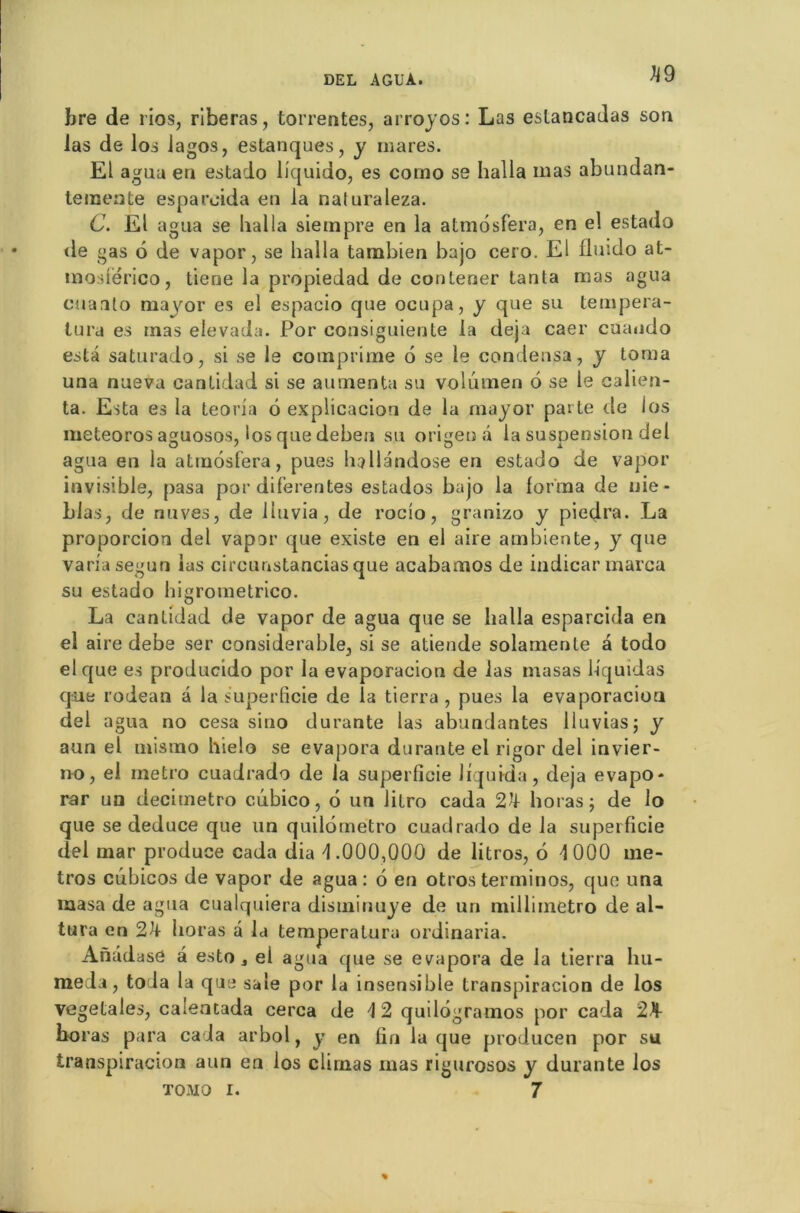 k9 bre de rios, riberas, torrentes, arroyos: Las estancadas son las de los fagos, estanques, y mares. El agua en estado liquido, es como se halla mas abundan- teraeate espareida en la naluraleza. C. El agua se liai la siernpre en la atmosfera, en el estado de gas 6 de vapor, se liaîla tambien bajo cero. El fluido at- moslërico, tiene la propiedad de contener tanta mas agua cuaato mayor es el espacio que ocupa, y que su tempera- lura es mas elevada. Por consiguieute la déjà caer cuando esta saturado, si se le comprime 6 se le condensa, y toraa una nueva cantidad si se alimenta su volumen 6 se le calien- ta. Esta es la teoria 6 explicacion de la mayor pat te île los meteoros aguosos, los que deben su origeuâ la suspension del agua en la atmosfera, pues hallândose en estado de vapor invisible, pasa por diferentes estados bajo la forma de nie- blas, de nuves, de liuvia, de roeio, granizo y piedra. La proporcion del vapor que existe en el aire ambiente, y que varia segun las circunstancias que acabamos de indicarmarca su estado higrometrico. La cantidad de vapor de agua que se halla espareida en el aire debe ser considérable, si se atiende solamente a todo el que es producido por la evaporacion de las masas liquidas que rodean à la superficie de la tierra , pues la evaporacion del agua no cesa sino durante las abundantes lluvias; y aun el mismo hielo se évapora durante el rigor del invier- no, el métro cuadrado de la superficie liquida, déjà evapo- rar un decimetro c.ubico, 6 un litro cada 2k horas ; de lo que se deduce que un quilômetro cuadrado de la superficie del mar produce cada dia 4 .000,000 de litros, 6 4 000 mé- tros cubicos de vapor de agua: 6 en otrosterminos, que una masa de agua cualquiera disminuye de un millimètre» de al- tura en 2k lioras â la temperalura ordinaria. Anddase â esto 4 el agua que se évapora de la tierra hu- me la, to la la que sale por la insensible transpiracion de los végétales, caleatada cerca de 4 2 quilôgramos por cada 2^1- boras para caia arbol, y en lin laque producen por su transpiracion aun en los clirnas mas rigurosos y durante los tomo i. 7