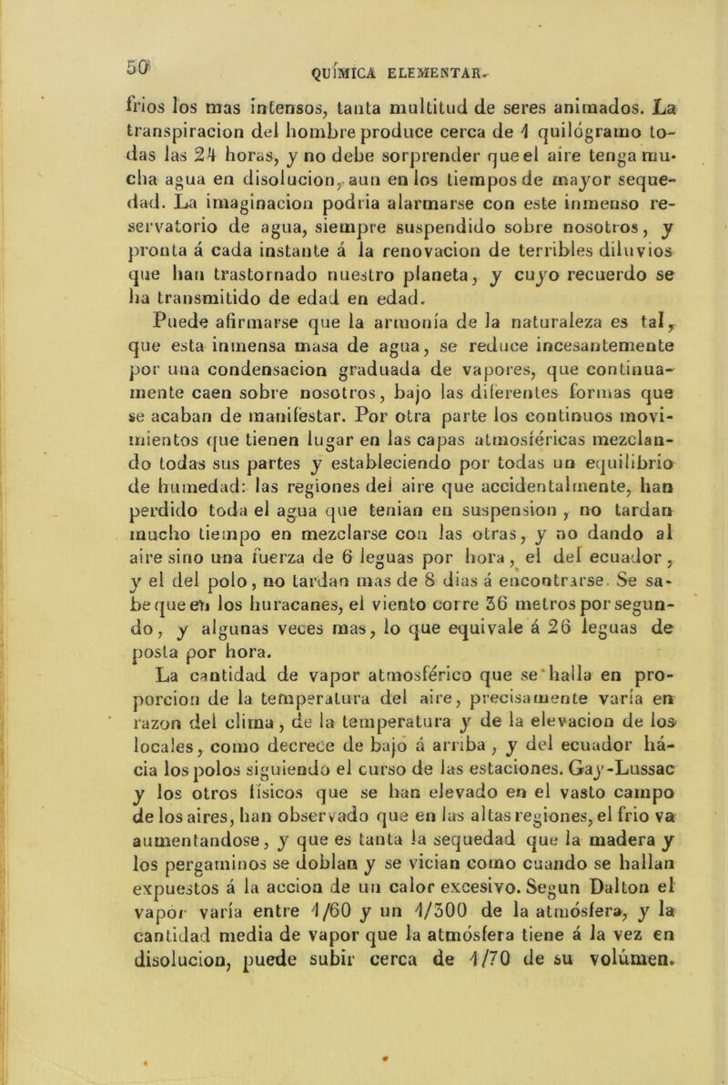 irios los mas intensos, tanta multitud de seres animados. La transpiracion del hombre produce cerca de \ quilôgramo to- das las 2k horas, y no debe sorprender queel aire tenga mu- cha agua en disolucion, aun en los tiemposde major seque- dad. La imaginacion podria alarinarse con este inmenso re- servatorio de agua, siempre suspendido sobre nosotros, y prou ta â cada instante â la renovacion de terribles diluvios que hau trastornado nuestro planeta, y cujo recuerdo se lia transmitido de edad en edad. Puede afirmarse que la armonia de la naturaleza es tal, que esta ininensa masa de agua, se reduce incesantemente por una condensacion graduada de vapores, que continua- mente caen sobre nosotros, bajo las dilerentes formas que se acaban de maniféstar. Por otra parte los continuos naovi- uiientos que tienen lugar en las capas atmosîéricas mezclan- do todas sus partes y estableciendo por todas un equilibrio de humedad: las regiones de! aire que accidentalmente, han perdido toda el agua que tenian en suspension , no tardan inucho tiempo en mezclarse con las otras, y no dando al aire si no una fuerza de 6 léguas por hora , el del ecuador , y el del polo, no tardan mas de 8 dias à encoutrarse. Se sa- bequeeti los huracanes, el viento corre 36 métros por segun- do, y algunas veces mas, lo que équivale â 26 léguas de posta por hora. La cantidad de vapor atmosférico que se'halla en pro- porcion de la tefnperatura del aire, précisa mente varia en razon del clirna, de la temperatura y de la elevacion de los locales, como decrece de bajo â arriba , y del ecuador ha- cia los polos siguiendo el curso de las estaciones. Gay-Lussac y los otros tisicos que se han elevado en el vasto campa de los aires, han observado que en lus altas regiones, el frio va aumentandose, y que es tanta la sequedad que la madera y los pergarninos se doblan y se vician como cuando se hallan expnestos â la accion de un calor excesivo. Segun Dalton el vapor varia entre '1/60 y un de la atmosfera, y la cantidad media de vapor que la atmosfera tiene à la vez en disolucion, puede subir cerca de 4/70 de su volumen.