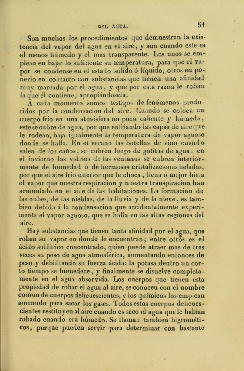 Son muchos los procedimientos que demuestran la exis- tencia del vapor del agua en el aire, y auu cuundo este es el rnenos huinedo y el mas transparente. Los unos se em- plean en bajar lo suficienle su temperatura, para que el va- por se condense en el estado solido 6 lfquido, otros en po- nerio en coutacto con substancias que tienen una afinidad nmy mareada por el agua, y que por esta razon le roban la que él conliene, apropiândosela. A cada momento somos testigos de fenbmenos produ- cidos por la condensacion del aire. Guando se coloca un cuerpo frio en una atmosfera un poeo caliente y huoaeda , estesecubre de agua, por (jue enfriando las capas de aire que le rodean, baja igualmente la temperatura de vapor aguoso donie se halla. En el verano las botellas de vino cuando sa'en de los caiïos, se cubren luego de goûtas de agua: en el invierno los vidrios de las venlanas se cubren interior- uiente de humedad 6 de hermosas cristalizaciones heladas, por que el aire frio esterior que le choc a -, licua 6 rnejor hiela el vapor que nuestra respiracion y nuestra transpiracion ban acumulado en el aire de las habitaeiones. La formacion de las nubes, de las nieblas, de la lluvia y de la nieve, es tam- bien debida a la condensacion que accidentalmente expéri- menta el vapor aguoso, que se halla en las altas regiones del aire. Hay substancias que tienen tanta afinidad por el a^ua, que roban su vapor en donde le encuenlran ; entre otros es el acido sulfûrico concentrado, quien puede atraer mas de 1res veces su peso de agua atmosférica, aumentando entonces de peso-y debilitando su fuerza acida: la potasa dentro un cor- to tiempo se humedece, y finalmente se disuelve compléta - mente en el agua absorvida. Los cuerpos que tienen esta propiedad de robar el agua al aire, seconocen con el nombre comunde cuerpos delicuescientes, y los quunicos los emplean amenudo para sacar los gases. Todosestos cuerpos delicues- cientes restituyen al aire cuando es seco el agua que le habian robado cuando era lmtnedo. Se llaman tambien higrométi- €os, porque pueden servir para determinar con bastante