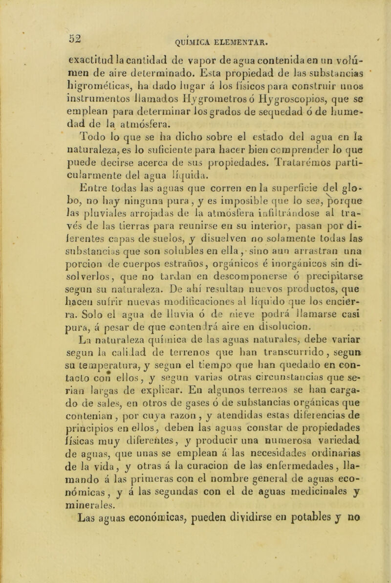exaclitud la cantidad de vapor de agua contenida en un volu- men de aire determinado. Esta propiedad de Jas subsUncias higrométicas, ha dado lugar â los i'isicos para eonslruir uuos instrumentos Jlamados Hygrometros 6 Hygroscopios, que se emplean para delerminar los grades de sequedad 6 de hume- dad de la atmosfera. Todo lo que se lia dicho sobre el estado del agua en la naturaleza, es lo suficiente para hacer bien comprender lo que puede decirse acerca de sus propiedades. Tratarémos parti- cularmente del agua liquida. Entre todas las aguas que corren en la superficie del glo- bo, no hay ninguna pur a, y es imposible que lo sea, porque las pluviales arrojadas de la atmosfera infilli ândose al tra- vés de las tierras para reunirse eu su interior, pasan por di- ierentes capas de sueios, y disuelven no solamente todas las subslancias que son solubles en ella, sino aun arrastran una porcion de cuerpos estranos, organicos é inorgânieos sin di- solverlos, que no tardan en descomponerse 6 precipitarse segun su naturaleza. De ahi resultan nuevos prcductos, que haceu sufrir nuevas modificaciones al liquido que los encier- ra. Solo el agua de lluvia 6 de rtieve podrà llamarse casi pura, a pesar de que contenira aire en disolucion. La naturaleza qui mica de las aguas naturales, debe variar segun la calidad de terrenos que ban transcurrido, segun su tempera tu ra, y segun el tiempo que lian quedado en con- tacto con ellos, y segun varias otras circunstancias que se- rian largas de explicar. En algunos terrenos se ban carga- do de sales, en otros de gases 6 de substancias orgânicas que contenian , por cuya razon , y atendidas estas diferencias de priücipios enellos, deben las aguas constar de propiedades îisicas muy diferentes, y producir una numerosa variedad de aguas, que unas se emplean a las necesidades ordinarias de la vida, y otras a la curacion de las enfermedades, 11a- mando à las primeras con el nombre general de aguas eco- nomicas, y a las segundas con el de aguas médicinales y minérales. Las aguas econondcas, pueden dividirse en potables y no