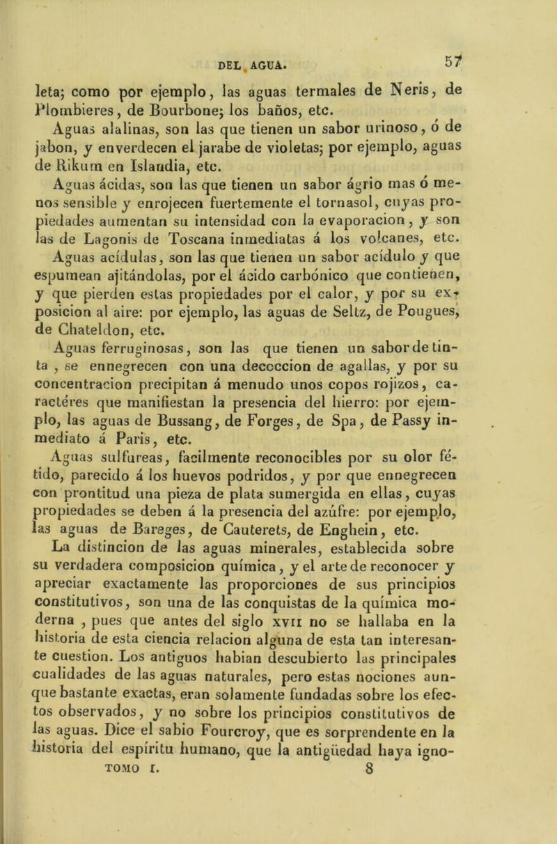 leta; corao por ejemplo, las aguas termales de Neris, de Plombières, de Bourbonej los banos, etc. Aguas alalinas, son las que tienen un sabor urinoso, 6 de jabon, y enverdecen el jarabe de violetas; por ejemplo, aguas de Rikum en Islandia, etc. Aguas àcidas, son las que tienen un sabor âgrio mas o me* nos sensible y enrojecen fuertemente el tornasol, cuyas pro- piedades aumentan su intensidad cou la evaporacion , y son las de Lagonis de Toscana inmediatas a los volcan es, etc. Aguas acidulas, son las que tienen un sabor acidulo y que espumean ajitandolas, por el acido carbonico que contienen, y que pierden estas propiedades por el calor, y por su ex- posicion al aire: por ejemplo, las aguas de Seltz, de Pougues, de Chateldon, etc. Aguas ferruginosas, son las que tienen un sabor de tin- ta , se ennegrecen con una deccccion de agallas, y por su concentracion precipitan â menudo unos copos rojizos, ca- ractères que manifiestan la presencia del hierro: por ejem- plo, las aguas de Bussang, de Forges, de Spa, de Passy in- mediato a Paris, etc. Aguas sulfureas, facilmente reconocibles por su olor fé- tido, parecido à los huevos podridos, y por que ennegrecen con prontitud una pieza de plata sumergida en ellas, cuyas propiedades se deben a la presencia del azufre: por ejemplo, las aguas de Bareges, de Gauterets, de Enghein, etc. La distincion de las aguas minérales, establecida sobre su verdadera composicion quimica, y el artede reconocer y apreciar exactamente las proporciones de sus principios constitulivos, son una de las conquistas de la quimica mo- derna , pues que antes del siglo xvn no se hallaba en la hisf.oria de esta ciencia relacion alguna de esta tan interesan- te cuestion. Los antiguos liabian descubierto las principales cualidades de las aguas naturales, pero estas nociones aun- quebastante exactas, eran solamente fundadas sobre los efec- tos observados, y no sobre los principios constitutivos de las aguas. Dice el sabio Fourcroy, que es sorprendente en la bistoria del espiritu huniano, que la antigiiedad baya igno- tomo r. 8