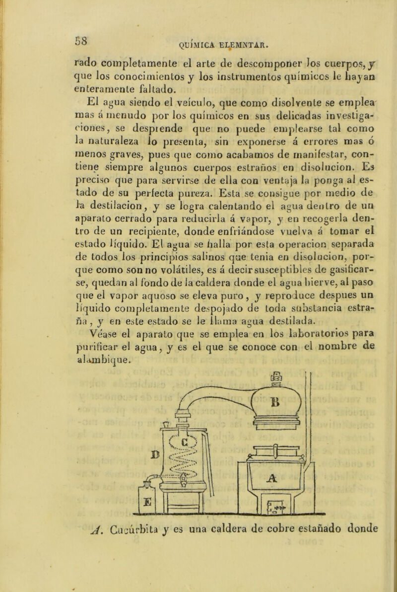 QUI MICA ELEMNTAR. rado completamente el arte de descomponer )os cuerpos, y que los conocimientos y los instrumentes quimiccs le liajan enteramente faltado. El agua siendo el veiculo, que como disolvente se emplea mas â menudo por los quimicos en sus delieadas investiga- eiones, se despiende que no puede emplearse tal como la naturaleza lo présenta, sin exponerse a errores mas 6 menos graves, pues que como acabamos de manifestar, con- tiene siempre algunos cuerpos estranos en disolucion. Es preciso que para servirse de ella con ventaja la ponga al es- tado de su perfecta pureza. Esta se consigue por medio de la destilacion, y se logra calentando el agua denlro de uu aparalo cerrado para reducirla a vapor, y en recogerla den- tro de un recipiente, donde enfriândose vuelva â tomar ei estado liquido. El agua se balla por esta operacion separada de todos los principios salinos que ténia en disolucion, por- que como son no volatiles, es à decir susceptibles de gasificar- se, quedan al f'ondo de la caldera donde el agua bierve, al paso que el vapor aquoso se eleva puro, y reproduce despues un liquido complelamente despojado de loda subslancia estra- na, y en este estado se le llama agua destilada. Vease el aparato que se emplea en los laboratorios para pu ri (ica r el agua, y es el que se conoce con el nombre de alambiqué. A. Cucurbita y es una caldera de cobre estanado donde