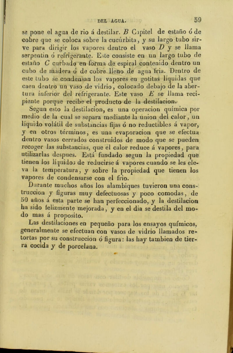 se pone el agua de rio a destilar. B Gapitel de estaiïo o de cobre que se coloca sobre la cucurbita, y su largo tubo sir- ve para dirigir los vapores dentro el vaso D y se llama serpentin 6 réfrigérante. Este consiste en un largo tubo de estaiïo C curbado en forma de espiral contenido dentro un cubo de madera d de cobre lleno de agua fria. Dentro de este tubo se condensan los vapores en gotitas liquidas que caen dentro un vaso de vidrio, colocado debajo de la aber- tura inferior del réfrigérante. Este vaso E se llama reci- piente porque recibe el producto de la destilacion. Segun esto la destilacion, es una operacion quimica por medio de ia cual se sépara mediante la union del calor, un liquido volatil de suhstancias fijas d no réductibles a vapor, y en otros términos, es una evaporacion que se efeetua dentro vasos cerrados construidos de modo que se pueden recoger las substancias, que el calor reduce a vapores, para utilizarlas despues. Esta fundado segun la propiedad que tienen los liquidos de reducirse à vapores cuando se les ele- va la temperatura, y sobre la propiedad que tienen los vapores de condensarse con el frio. Durante rauchos anos los alambiqués tuvieron una cons- truccion y figuras muy defectuosas y poco comodas, de 50 anos à esta parte se han perfeccionado, y la destilacion ha sido felizmente mejorada, y en el dia se destila del mo- do mas a proposito. Las destilaciones en pequeno para los ensayos quimicos, generalmente se efectuan con vasos de vidrio llamados re- tortas por su construccion 6 figura: las hay tambien de tier- ra cocida y de porcelana.