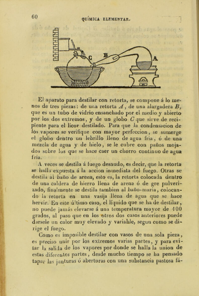 E! aparato para destilar con retorta, se compone a lo rne- nos de très piezas : de una retorta A, de una alargadera B, que es urs tubo de vidrio ensanchado por el medio y abierto por los dos extremos, y de un globo C que sirve de reci- piente para el licor destilado. Para que Ja condensacion de lôs vapores se verifique con major perfeccion , se sumerge el globo dentro un lebrillo lleno de agua nia, 6 de una mezela de agua y de hieio, se le cubre con paiïos moja- dos sobre lus que se liace caer un chorro continuo de agua f Via. A veces se destila à luego desnudo, es decir, que la retorta se hall a' expuesta a la accion inmediata del fuego, Olras se destila al bano de arena, esto es, la retorta colocada dentro de una caldera de hierro llena de arena 6 de gre pulveri- zado, finalmente se destila lambien al bano-maria, colocan- do la retorta en una vasija llena de agua que se hace hervir. En este ûltlmo caso, el liquido que se ha de destilar, no puede jamâs elevarse à una lemperatura major de -100 grados, al paso que en los otros dos casos anterioies puede darsele un calor inuj elevado j variable, segun como se di- rige el fuego. Como es imposible destilar con vasos de una sola pieza, es preciso unir por los extremos varias partes, j para évi- tai’ la salida de los vapores por donde se halla la union de estas diferenles partes, desde mucho liempo se ha pensado tapar las junturas b aberturas con una substancia pastosa fâ-