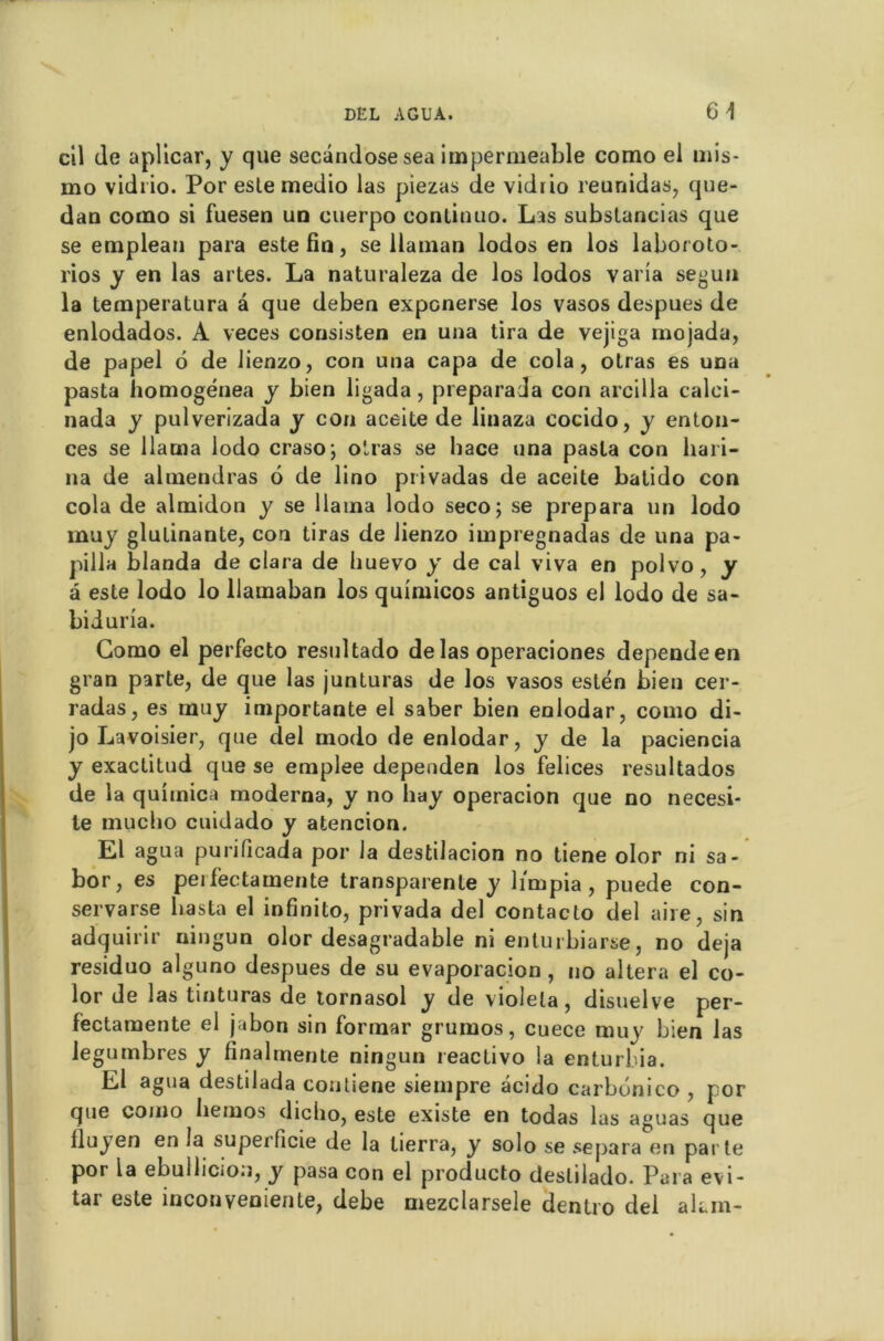 cil de aplicar, y que secândose sea imperméable como el mis- mo vidi io. Por este medio las piezas de vidrio reunidas, que- dan como si fuesen un cuerpo conlinuo. Las substancias que se emplean para este fin, se ilaman lodos en los laboroto- rios y en las artes. La naturaleza de los lodos varia segun la temperatura â que deben expcnerse los vasos despues de enlodados. A veces consisten en una tira de vejiga mojada, de papel 6 de Jienzo, con una capa de cola, otras es una pasta homogénea y bien ligada, preparada con arcilla calei- nada y pulverizada y con aceite de linaza cocido, y enton- ces se llama lodo craso; otras se hace una pasta con liari- na de almendras 6 de lino privadas de aceite batido con cola de almidon y se llaina lodo seco; se prépara un lodo muy glutinante, con tiras de lienzo impregnadas de una pa- pilla blanda de clara de huevo y de cal viva en polvo, y à este lodo lo llamaban los quimicos antiguos el lodo de sa- biduria. Como el perfecto resultado de las operaciones dépende en gran parte, de que las junluras de los vasos estén bien cer- radas, es muy importante el saber bien enlodar, como di- jo Lavoisier, que del modo de enlodar, y de la paciencia y exactitud que se emplee dependen los felices resultados de la quimica moderna, y no hay operacion que no necesi- te mucbo cuidado y atencion. El agua purificada por la destilacion no tiene olor ni sa- bor, es peifectamente transparente y limpia, puede con- servarse liasta el infinito, privada del contacto del aire, sin adquirir ningun olor desagradable ni entuibiaise, no déjà residuo alguno despues de su evaporacion , no altéra el co- lor de las tinturas de tornasol y de violela, disuelve per- lèctamente el jabon sin forinar grumos, cuece muy bien las iegumbres y finalrriente ningun reactivo la enturbia. El agua destilada contiene siempre âcido carbdnico , por que como liemos dicho, este existe en todas las aguas que lluyen en la superficie de la tierra, y solo se sépara en parte por la ebullicion, y pasa con el producto deslilado. Para evi- tar este inconvenienle, debe mezclarsele dentro del akm-