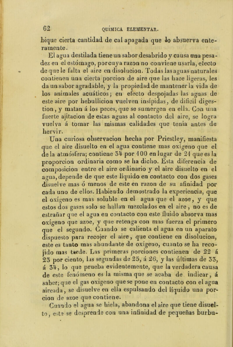 bique cierta cantidad de cal apagada que Jo absuerva ente- ra mente. El agua destilada tiene un sabor desabrido y causa una pesa- dez en el estoinago, porcuya razon no conviene usarla, efecto de que le falta el aire en disolucion. Todas lasaguas naturales contienen una cierta porcion de aire que las hace ligeras, les da unsabor agradable, y la propiedadde mantenerla vida de los animales acuâticos; en efecto despojadas las aguas de este aire por hebullicion vuelven insipidas, de dificil diges- tion, y matan â los peces, que se sumergen en ella. Gon una fuerte ajitacion de estas aguas al contacto del aire, se logra vuelva à tomar las mismas calidades que ténia antes de liervir. Una curiosa observacion hecha por Priestley, manifiesta que el aire disuelto en el agua contiene mas oxigeno que el de la atrnosfera; contiene 3Jf por 4 00 en lugar de que es la proporcion ordinaria como se ha dicho. Esta diferencia de composicion entre el aire ordinario y el aire disuelto en el agua, dépende de que este liquido en contacto con dos gases disuelve mas 6 menos de este en razon de su afinidad por cada uno de elios. Habiendo demostrado la experiencia, que el oxigeno es mas soluble en el agua que el azoe, y que estos dos gases solo se hallan mezclados en el aire, no es de estranar que el agua en contacto con este fluido absorva mas oxigeno que azoe, y que retenga con mas fuerza el priinero que el segundo. Guando se calienta el agua en un aparato dispuesto para recojer el aire, que contiene en disolucion, este es tanto mas abundante de oxigeno, cuanto se ha reco- jido mas tarde. Las primeras porciones contienen de 22 â 23 por ciento, las segundas de 25, a 26, y las ultimas de 33, a 3^, lo que prueba evidentemente, que la verdadera causa de este fenomeno es la misma que se acaba de indicar, â saber;que el gas oxigeno que se pone en contacto con el agua aireada, se disuelve en ella espulsando del liquido una por- cion de azoe que contiene. Guando el agua se hiela, abandona elaire que tiene disuel- to, e->te se desprende con una inlinidad de pequenas burbu-