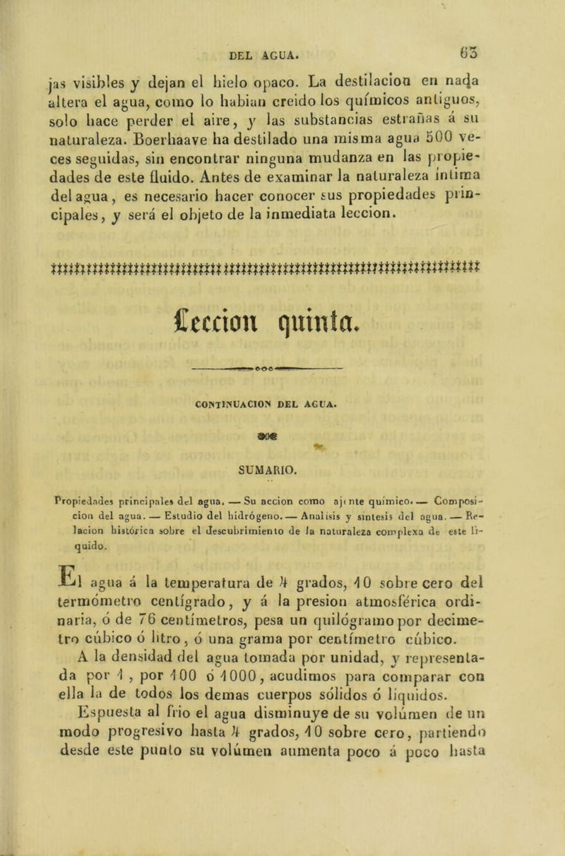 jas visibles y dejan el liielo opaco. La destilacioa en nac|a altéra el agua, como lo hubiun creido los quimicos anliguos, solo hace perder el aire, y las substancias estranas â su naturaleza. Boerhaave ha destilado una misma agua 500 ve- ces seguidas, sin encontrar ninguna mudanza en las propie- dades de este lluido. Antes de examinar la naturaleza intima del agua, es necesario hacer conocer sus propiedades prin- cipales, y sera el objeto de la inmediata leccion. mmnmmmmmmnmmmmmnmnnmttttnnnmm Cecciou quinta. . I ~|... o-o-C CONTlNUACION DEL AG LA. 9M SUMARIO. Propiedades principale* del agua.—Su accion como ajfnte quimico.— Composi cion del agua. — Esiudio del hidrôgeno Analisis y sinlesis del agua. — Re- lacion bistorica sobre el descubrimiento de Ja naturaleza coinplexa de este li- quido. El agua â la tetuperafura de ^ grados, \ 0 sobre cero del termdmetro cenligrado, y â la presion atmosferica ordi- naria, 6 de 76 centimetros, pesa un quildgramo por decime- Iro cubico b litro, d una grama por centimètre cubico. A la densidad del agua lomada por unidad, y represenla- da por \ , por d 00 o d 000 , acudimos para comparar con ella la de todos los demas cuerpos sdlidos d liquidos. Espuesta al frio el agua disminuye de su volûmen de un modo progresivo hasta U grados, d 0 sobre cero, partiendo desde este punlo su volûmen alimenta poco â poco hasta