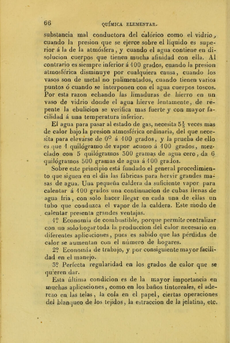 substancia mal conductora del calorico como el vidrio^ cuando la presion que se ejerce sobre ei liquido es supe- rior a la de la atmôsfera, y cuando el agua contiene en di- solucion cuerpos que tienen mucha afinidad con ella. Al contrario es siempre inferior a d 00 grados, cuando la presion atrnoslérica disminuye por cualquiera causa, cuando ios vasos son de métal no puiimenlados, cuando lienen varios puntos 6 cuando se interponen con el agua cuerpos toscos. Por esta razon echando las limaduras de liierro en un vaso de vidrio donde el agua hierve lentamente, de re- pente la ebulicion se verifica mas fuerte y con mayor fa- cilidad a una temperatura inferior. El agua para pasar al estado de gas, necesita 5§ veces mas de calor bajola presion atmosférica ordinaria, del que nece- sita para elevarse de 0° â 4 00 grados, y la prueba de ello es que 4 quilogramo de vapor acuoso a d00 grados, mez- clado con 5 quilogramos 300 gramas de agua cero, da 6 quilogramos 500 gramas de agua â 4 00 grados. Sobre este principio esta fundado el general procedimien- to que siguen en el dia las fabricas- para hervir grandes ma- sas de agua. TJua pequena caldera da sufîciente vapor para calentar a 4 00 grados una continuacion de cubas ilenas de agua fria, con solo hacer Jlegar en cada una de ellas un tubo que coaduzca el vapor de la caldera. Este modo de calentar présenta grandes ventajas. 4? Economia de combustible, porque permiteeentralizar con un solo hogar toda la produccion del calor necesario en diferentes aplicaciones, pues es sabido que las pérdidas de calor se aumentan cuii el numéro de hogares. 2? Economia de trabajo, y por consiguiente mayor facili- dad en el manejo. 3? Perfecta regularidad en los grados de calor que se qu:eren dar. Esta iiltima condicion es de la major importancia en louchas aplicaciones, como en los banos tintoreales, el ade- rezo en las telas, la cola en el papel, ciertas operaciones del blanqueo de los tejidos, la estraccion de la jelatina, etc.
