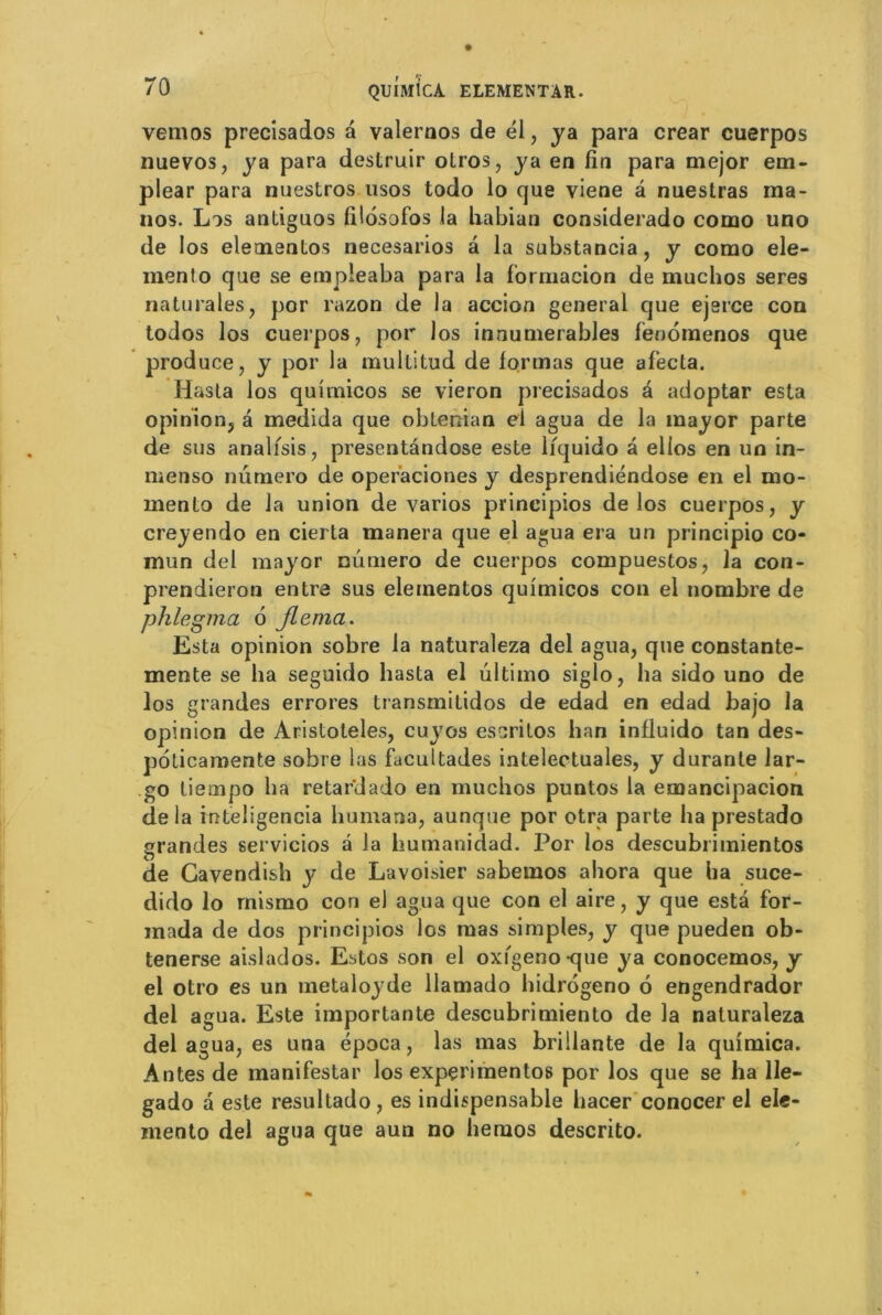 vemos precisados a valeraos de él, ya para crear cuerpos nuevos, ya para destruir otros, ya en fin para mejor em- plear para nuestros usos todo lo que viene â nuestras ma- nos. Lis antiguos filosofos la liabian considerado como uno de los elementos necesarios â la substancia, y corao ele- mento que se empleaba para la formacion de muchos seres naturales, por razon de la accion general que ejerce con todos los cuerpos, por los innumerables fenomenos que produce, y por la multitud de formas que afecla. Idasla los quîmicos se vieron precisados à adoptar esta opinion, â medida que obleâian el agua de la mayor parte de sus analfsis, presentândose este liquido â elios en un in- menso numéro de operaciones y desprendiéndose en el mo- menlo de la union de varios principios de los cuerpos, y creyendo en cierta manera que el agua era un principio co- mun del mayor nûmero de cuerpos compuestos, la con- prendieron entra sus elementos quîmicos con el nombre de phlegma 6 Jlema. Esta opinion sobre la naturaleza del agua, que constante- mente se ha seguido hasta el ultimo siglo, ha sido uno de los grandes errores transmitidos de edad en edad bajo la opinion de Aristoteles, cuyos es cri Los han influido tan des» poticamente sobre las facultades intelectuales, y durante lar- go liempo lia retardado en muchos puntos la emancipacion de la inteligencia humana, aunque por otra parte ha prestado grandes servicios â la liumanidad. Por los descubrimientos de Gavendish y de Lavoisier sabemos ahora que ha suce- dido lo mismo con el agua que con el aire, y que esta for- mada de dos principios los mas simples, y que pueden ob- tenerse aislados. Estos son el oxfgeno-que ya conocemos, y el otro es un metaloyde llamado hidrogeno 6 engendrador del agua. Este importante descubrimiento de la naturaleza del agua, es una época, las mas brillante de la quimica. Antes de manifestai’ los expçrimentos por los que se ha 11e- gado a este resultado, es indispensable hacer conocer el ele- mento del agua que aun no hernos descrito.