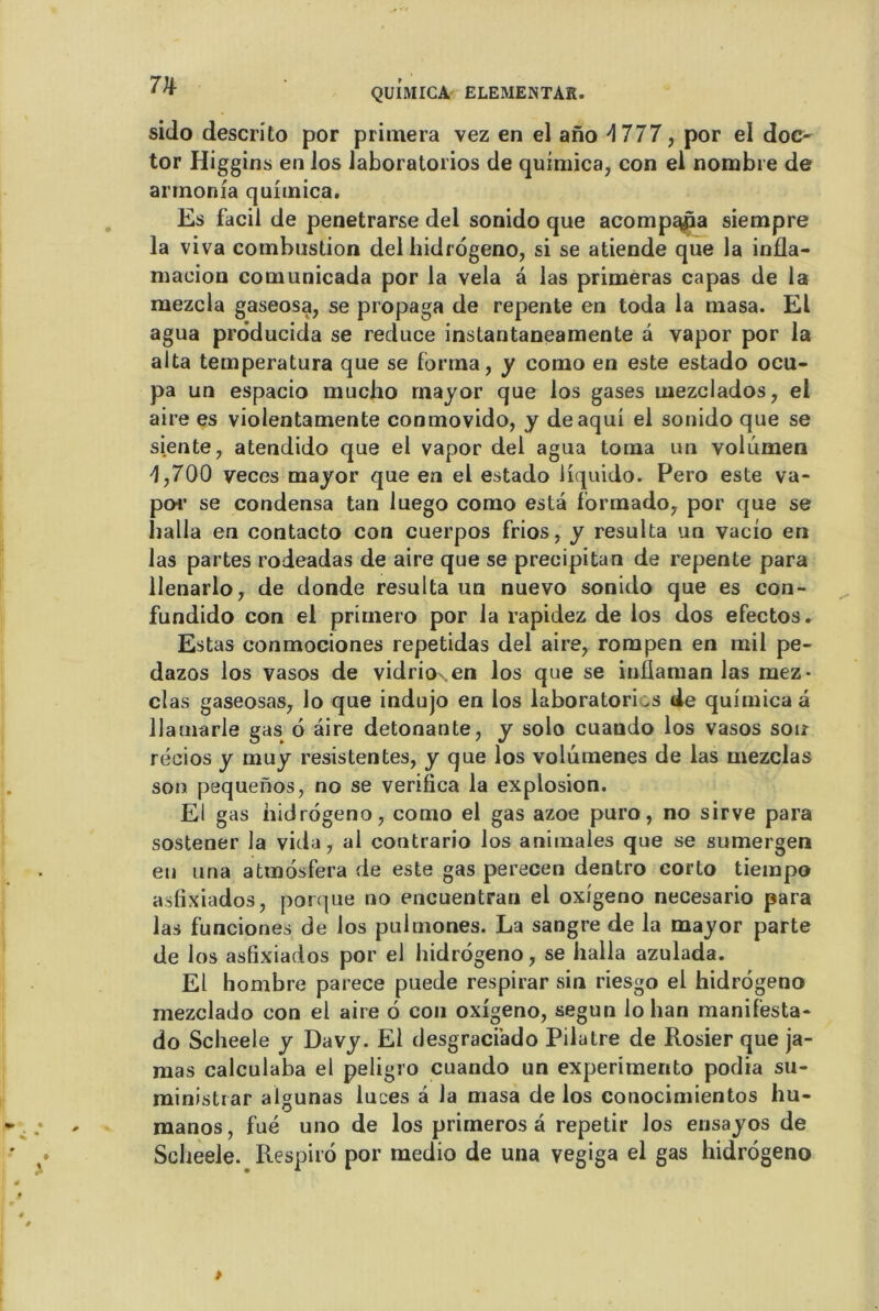 sido descrito por primera yez en el ano 4 777, por el doc- tor Higgins en los iaboratorios de quimica, con el nombre de armonia quimica. Es facil de penetrarse del sonido que acomp^pa siempre la viva combustion del hidrogeno, si se atiende que la infla- maeion comunicada por la vêla â las primeras capas de la mezcla gaseosa, se propaga de repente en toda la masa. El agua prôducida se reduce instantaneamente a vapor por la alta temperatura que se forma, y como en este estado ocu- pa un espacio macho mayor que los gases mezclados, el aire es violentamente conmovido, y deaqui el sonido que se siente, atendido que el vapor del agua toma un volumen 4,700 veces major que en el estado liquido. Pero este va- po-r se condensa tan luego como esta formado, por que se halla en contacto con cuerpos frios, y résulta un vacîo en las partes rodeadas de aire que se precipitan de repente para llenarlo, de donde résulta un nuevo sonido que es con- fundido con el primero por la rapidez de los dos efectos. Estas conmociones repetidas del aire, rompen en mil pe- dazos los vasos de vidrio\en los que se ini!aman las mez- clas gaseosas, lo que indujo en los Iaboratorios de quimica a llamarle gas 6 aire détonante, y solo cuando los vasos son récios y muy resistentes, y que los voiumenes de las mezclas son pequenos, no se verifica la explosion. El gas hidrogeno, como el gas azoe puro, no sirve para sostener la vida, ai contrario los animales que se sumergen en una atmosfera de este gas perecen dentro corto tiempo asfixiados, porque no encuentran el oxigeno necesario para las funciones de los puimones. La sangre de la mayor parte de los asfixiados por el hidrogeno, se halla azulada. El hombre parece puede respirar sin riesgo el hidrogeno mezclado con el aire 6 con oxigeno, segun lo han manifèsta- do Scheele y Davy. El desgraciàdo Pilatre de Rosier que ja- mas calculaba el peligro cuando un experimento podia su- ministrar algunas luces a la masa de los conocimientos hu- manos, fué uno de los primeros à repetir los ensayos de Scheele. Respiro por medio de una vegiga el gas hidrogeno