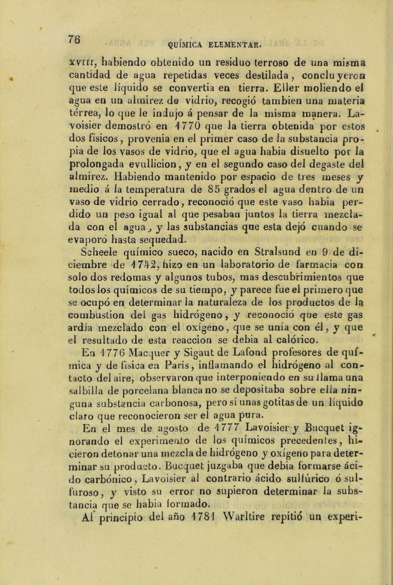QUÎM1CA ELEMENTAR. xvrir, habiendo obtenido un residuo terroso de una rnisrna cantidad de agua repetidas veces destilada, conclu yeron que este liquido se convertia en tierra. Eller moliendo el agua en un al mirez de vidrio, recogiô tambien una materia térrea, lo que le indujo a pensar de la misma tnanera. La- voisier demostrô en 4 770 que la tierra obtenida por estos dos f’isicos, provenia en el primer caso de la substancia pro- pia de los vasos de vidrio, que el agua liabia disuelto por la prolongada evullicion, y en el segundo caso del degaste del almirez. Habiendo mantenido por espacio de très meses y medio a la temperatura de 85 grados el agua dentro de un vaso de vidrio cerrado, reconociô que este vaso liabia per- dido un peso iguai al que pesaban juntos la tierra mezcia- da con el agua^ y las substancias que esta dejô cnando se evaporô hasta sequedad. Scheele quimico sueco, nacido en Stralsund en 9 de di- ciembre de 4 7^2, hizo en un laboratorio de farmacia con solo dos redomas y algunos tubos, mas descubrimientos que todoslos quimicos de su tiempo, y parece fueel primeroque se ocupô en determinar la naturaleza de los productos de la combustion dei gas hidrôgeno, y reconociô que este gas ardia mezclado con el oxigeno? que se unia con él, y que el resultado de esta reaccion se debia al calôrico. En 4 776 Macquer y Sigaut de Lafond profesores de qui- mica y de fisica en Paris, inflamando el hidrôgeno al con- tacto del aire, observaron que interponiendo en suJlamauna salbilla de porcelana blanca no se depositaba sobre ella nin- guna substancia carbonosa, pero si unas gotitas de un liquido claro que reconocieron ser el agua pura. En el mes de agosto de 4777 Lavoisier y Bucquet ig- norando el experimenlo de ios quimicos precedentes, hi- cieron detonar una mezcla de hidrôgeno y oxigeno para deter- minar su produeto. Bucquet juzgaba que debia formarse âci- do carbônico, Lavoisier al contrario acido sulfurico ô sul- furoso, y visto su error no supieron determinar la subs- tancia que se liabia iormado. Ai principio del ano 1781 Warltire repitiô un experi-