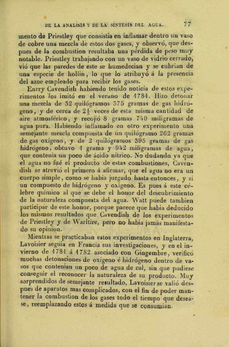 mento de Priestley que consistia en inflamar dentro un vaso de cobre una raezcla de estos dos gases, y observé, que des- pues de la combustion resultaba una pérdida de peso muy notable. Priestley trabajando con un vaso de vidrio cerrado, viô que las paredes de este se humedecian y se cubrian de una especie de hollin, lo que lo atribuyo â la presencia del azoe empleado para recibir los gases. Enrry Cavendish habiendo tenido noticia de estos expe- rimentos los imito en el verano de d 78d. Hizo detonar una mezcla de 32 quilégramos 375 gramas de gas hidré- geno, y de cerca de 2§ veces de esta misma cantidad de aire atmosférico, y recojiô 8 gramas 740 iniligramas de agua pura. Habiendo inilamado en otro experimento una semejante mezcla compuesta de un cjuilogramo 262 gramas de gas oxigeno, y de 2 quilogramos 395 gramas de gas hidrégeno, obtuvo 4 grama y 942 miligramas de agua, que contenia un poco de acido nitrico. No dudando ya que el agua no fué el producto de estas combustiones, Caven- dish se atrevio el primero a afirmar, que el agua no era un cuerpo simple, como se liabia juzgado hasta entonces, y si un compuesto de hidrogeno y oxîgeno. Es pues à este cé- lébré quimico al que se debe el honor del descubrimiento de la naturaleza compuesta dei agua. Watt puede tambien participai’ de este honor, porque parece que liabia deducido los mismos resultados que Cavendish de los experimentos de Priestley y de Warltire, pero no habia jamas manifesta- do su opinion. Mientias se practicaban estos experimentos en Inglaterra, Lavoisier seguia en Francia sus investigaciones, y en el in- vierno de d 78 1 a 4 782 asociado con Gingembre, verificé muchas detonaciones de oxigeno é hidrogeno dentro de va- sos que contenian un poco de agua de cal, sin que pudiese conseguir el reconocer la naturaleza de su producto. Muy sorpi endidos de semejante resultado, Lavoisier se valiô des- pues de aparatos mas complicados, con el fin de poder man- tener la combustion de los gases todo el tiempo que desea- se, reemplazando estos â medida que se consunuan.