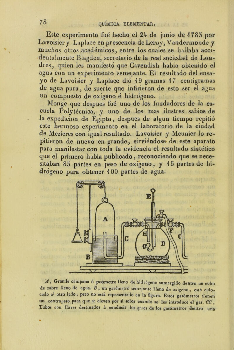 QUIMICA ELEMENTAR. Este experimento fué hecho el 2k de junio de 4 783 por Lavoisier y Laplace en prescencia de Leroy, Vandermonde y inuchos otros acadétnicos, entre los cuales se hallaba acci- -dentalmente Blagden, secretario de la real sociedad de Lon- dres, quien les manifesté que Gavendish habia oblenido el agua con un experimento semejante. El resultado del ensa- yo de Lavoisier y Laplace diô 4 9 gramas 4 7 centigrarnas de agua pura, de suerte que infirieron de esto ser el agua un compuesto de oxigeno é hidrogeno. Monge que despues fué uno de los fundadores de la es- cuela Polytécnica, y uno de los mas ilustres sabios de la expedicion de Egipto, despues de algun tiempo repitiô este hermoso experimento en el laboratorio de la ciudad de Mezieres con igual resultado. Lavoisier y Meunier lo re- pitieron de nuevo en grande, sirviéndose de este aparato para manifestai’ con toda la evidencia el resultado sintético que el primero habia publicado, reconociendo que se nece- sitaban 85 partes en peso de oxigeno, y 4 5 partes de hi- drogeno para obtener 4 00 partes de agua. A, Grande campana 6 gasômetro lleno de hidrogeno sumergido dentro un cubo de cobre lleno de agua. B , un gasômetro semejante lleno de oxigeno, esta colo- cado al otro lado, pero no esta representado eu la figura. Estos gasometros tienen un contrapeso para que se eleven por si solos cuando se les introduce el gas. CC, Tubos con llaves destinados a conducir los gases de los gasometros dentro una
