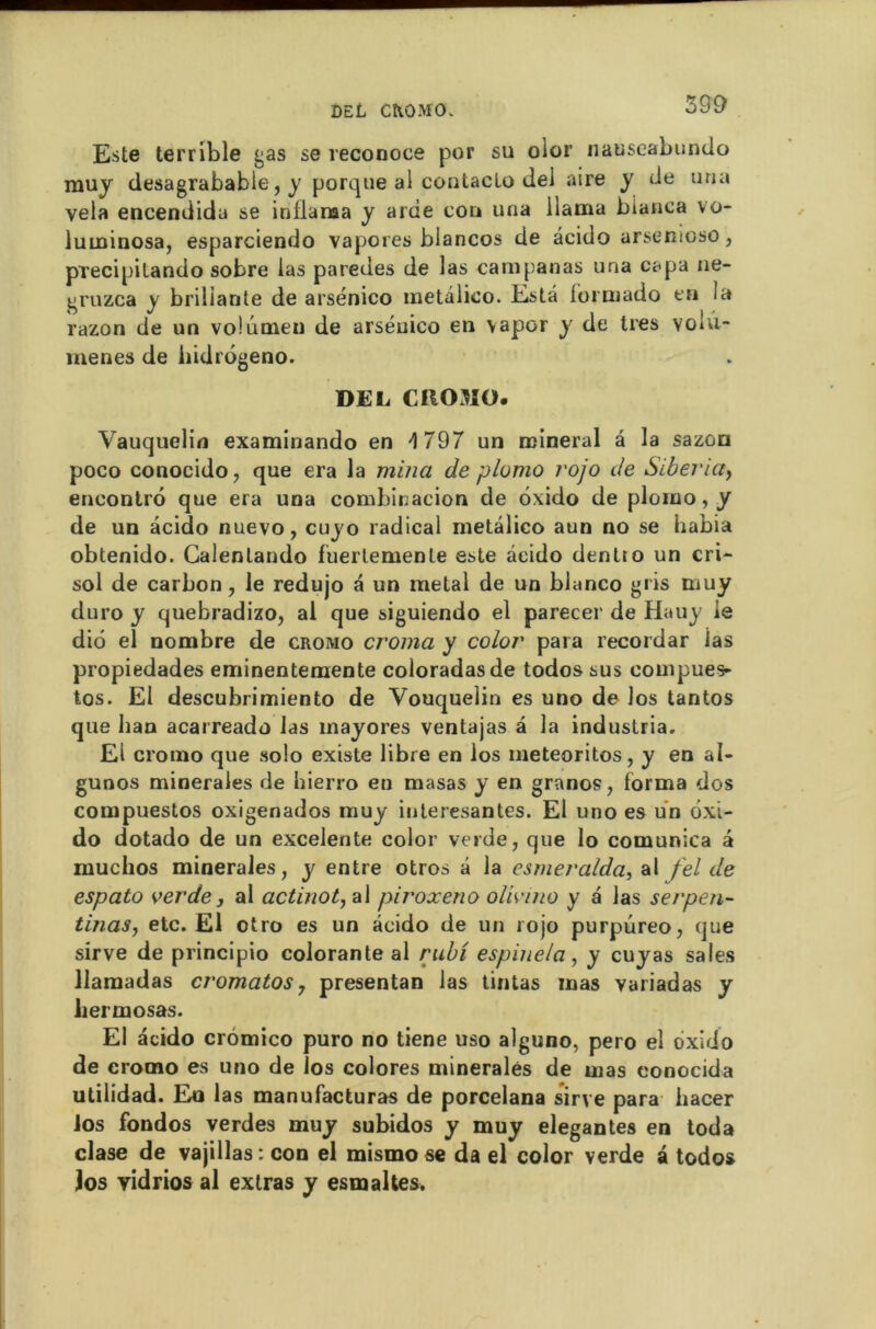 DEL CROMO. 39 9 Este terrible gas se reconoce por su oior nauseabundo muy desagrabable, y porque al contacte dei aire y de una vêla encendida se intlaraa y arde cou una llama bianca vo- luminosa, esparciendo vapores blancos de âcido arsenioso, precipilando sobre las paredes de las campanas una capa ne- gruzca y brillante de arsénico metâlico. Esta formado en ia razon de un volumen de arséuico en vapor y de très void- menes de hidrôgeno. DEL CIIOJÎO. Vauquelin examinando en 4 797 un minerai â la sazon poco conocido, que era la mina de plomo rojo de Siberia, encontre que era una combinacion de ôxido de plomo, y de un âcido nuevo, cuyo radical metâlico aun no se habia obtenido. Galenlando fuerlemenle este âcido dentro un cri*- sol de carbon, le redujo a un métal de un blanco gris muy duro y quebradizo, al que siguiendo el parecer de Hauy le diô el nombre de cromo croma y color para recordar ias propiedades eminentemente coloradasde todossus compues- tos. El descubrimiento de Vouquelin es uno de los tantos que ban acarreado las mayores ventajas â la industria. El cromo que solo existe libre en los météorites, y en al- gunos minérales de hierro en masas y en granos, forma dos compuestos oxigenados muy iuteresantes. El uno es un ôxi- do dotado de un excelente color verde, que lo comunica a muchos minérales, y entre otros a la csmeralda, al fel de espato verde j al actinot, al piroxeno olivino y a las serpen- tinas, etc. El otro es un âcido de un rojo purpûreo, que sirve de principio colorante al rubi espinela, y cuyas sales llamadas cromatos, presentan las tintas mas variadas y liermosas. El âcido crômico puro no tiene uso alguno, pero el ôxido de cromo es uno de îos colores minérales de mas eonocida utilidad. Eu las manufacturas de porcelana sirve para hacer los fondos verdes muy subidos y muy elegantes en toda clase de vajillas:con el mismo se da el color verde â todos Jos yidrios al extras y esmaltes.