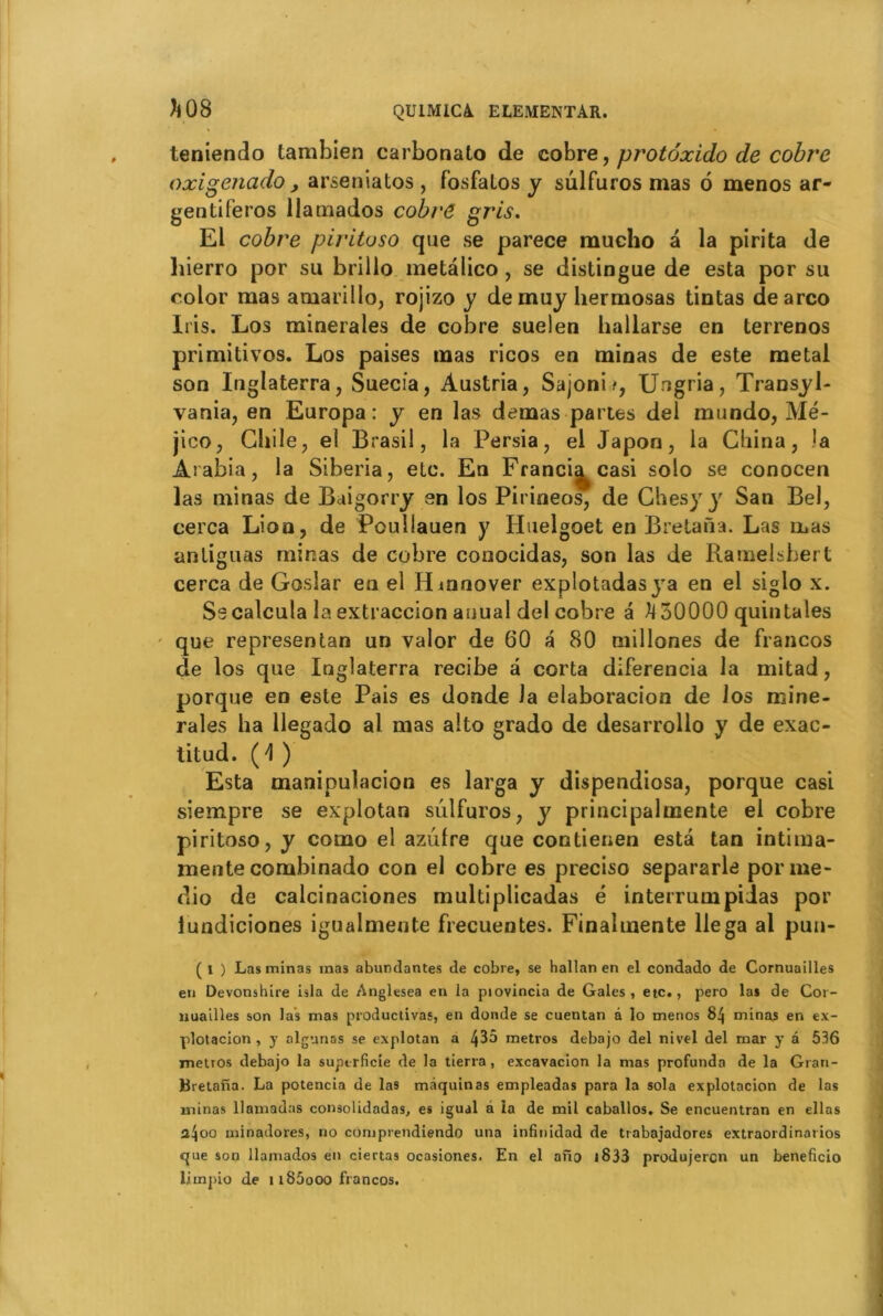 teniendo tambien carbonato de cobre, protoxido de cobre oxigenado, arseniatos , fosfatos y sulfuros mas 6 menos ar- gentine ros llamados cobre gris. El cobre pirituso que se parece mucho â la pirita de hierro por su brillo metàlico , se distingue de esta por su color mas amarillo, rojizo y de muy hermosas tintas dearco Iris. Los minérales de cobre suelen hallarse en terrenos primitivos. Los paises mas ricos en minas de este métal son Liglaterra, Suecia, Austria, Sajonit, Ungria, Transyl- vanie, en Europa : y en las demas partes del mundo, Mé- jico, Chile, el Brasil, la Persia, el Japon, la China, .la Arabia, la Siberia, etc. En Franci^casi solo se conocen las minas de Baigorry en los Pit ineos, de Chesyy San Bel, cerca Lion, de Poullauen y Iluelgoet en Bretana. Las mas antiguas minas de cobre conocidas, son las de Ramelsbert cerca de Gosîar en el Hmnover explotadasya en el siglo x. Se calcula la extraccion auual del cobre â ^30000 quintales que representan un valor de 60 a 80 millones de francos de los que Inglaterra recibe â corta diferencia la mitad, porque en este Pais es donde la elaboracion de los mine- raies ha llegado al mas alto grado de desarrollo y de exac- titud. (4 ) Esta manipulacion es larga y dispendiosa, porque casi siempre se explotan sulfuros, y principalmente el cobre piritoso, y como el azulre que contienen esta tan intima- mente combinado con el cobre es preciso separarle porme- dio de calcinaciones multiplicadas é interrumpiias por lundiciones igualmente frecuentes. Finalmente liega al pun- ( i ) Las minas inas abundantes de cobre, se hallan en el condado de Cornuailles en Devonshire isla de Anglesea en la piovincia de Gales, etc., pero las de Cor- nuailles son las mas productivas, en donde se cuentan â lo menos 84 minas en ex- plotacion, y algnnas se explotan a 435 métros debajo del nivel del rnar y â 536 métros debajo la superficie de la tierra, excavacion la mas profunda de la Gran- Bretana. La potencia de las màquinas empleadas para la sola explotacion de las minas llamadas consolidadas, es igual â la de mil caballos. Se encuentran en ellas a4oo minadores, no comprendiendo una infinidad de ttabajadores extraordinarios que son llamados en ciertas ocasiones. En el ano i833 produjercn un beneficio limpio de u85ooo francos.