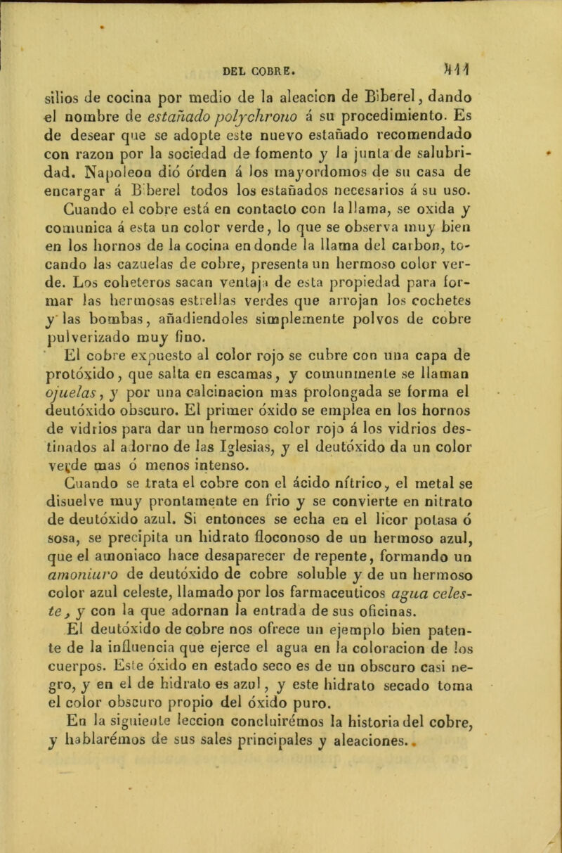 siîios de cocina por medio de la aleacicn de Biberel, dando «1 nombre de estahado polychrono a su procedimiento. Es de desear que se adopte este nuevo estaùado recomendado con razon por la sociedad de fomento y la junla de salubri- dad. Napoleoa di6 ôrden a Jos mayordomos de su casa de encarsar â B berel todos los estanados necesarios a su uso. Cuando el cobre esta en contacto con la llama, se oxida y coaiunica â esta un color verde, lo que se observa inuy bien en los hornos de la cocina endonde la llama del carbon, to- cando las cazuelas de cobre, présenta un hermoso color ver- de. Los eoheteros sacan ventajt de esta propiedad para for- mar las hermosas estrellas verdes que arrojan los cochetes y las bombas, anadiendoles simplemente polvos de cobre pulverizado muy fîno. El cobre expuesto al color rojo se cubre con un a capa de protoxido, que salta en escamas, y comunrnenle se llaman ojuelas, y por una c-alcinacion mas prolongada se forma el deutôxido obscuro. El primer ôxido se emplea en los hornos de vidrios para dar un hermoso color rojo a los vidrios des- tinados al adorno de las Iglesias, y el deutôxido da un color veçde mas 6 menos intenso. Cuando se irata el cobre con el écido nftrico, el métal se disuelve muy prontarnente en frio y se convierte en nitralo de deutôxido azul. Si entonces se echa en el licor polasa 6 sosa, se précipita un hidrato floconoso de un hermoso azul, que el amoniaco hace desaparecer de repente, formando un amoniuro de deutôxido de cobre soluble y de un hermoso color azul celeste, llamadopor los farmaceuticos agaa celes- te, y con la que adornan la entrada de sus oficinas. El deutoxido de cobre nos ofrece un ejemplo bien paten- te de la influencia que ejerce el agua en la coloracion de los cuerpos. Este ôxido en estado seco es de un obscuro casi ne- gro, y en el de hidrato es azul, y este hidrato secado toma el color obscuro propio del ôxido puro. En la siguieote leccion concluirémos la historiadel cobre, y hablarémos de sus sales principales y aleaciones..