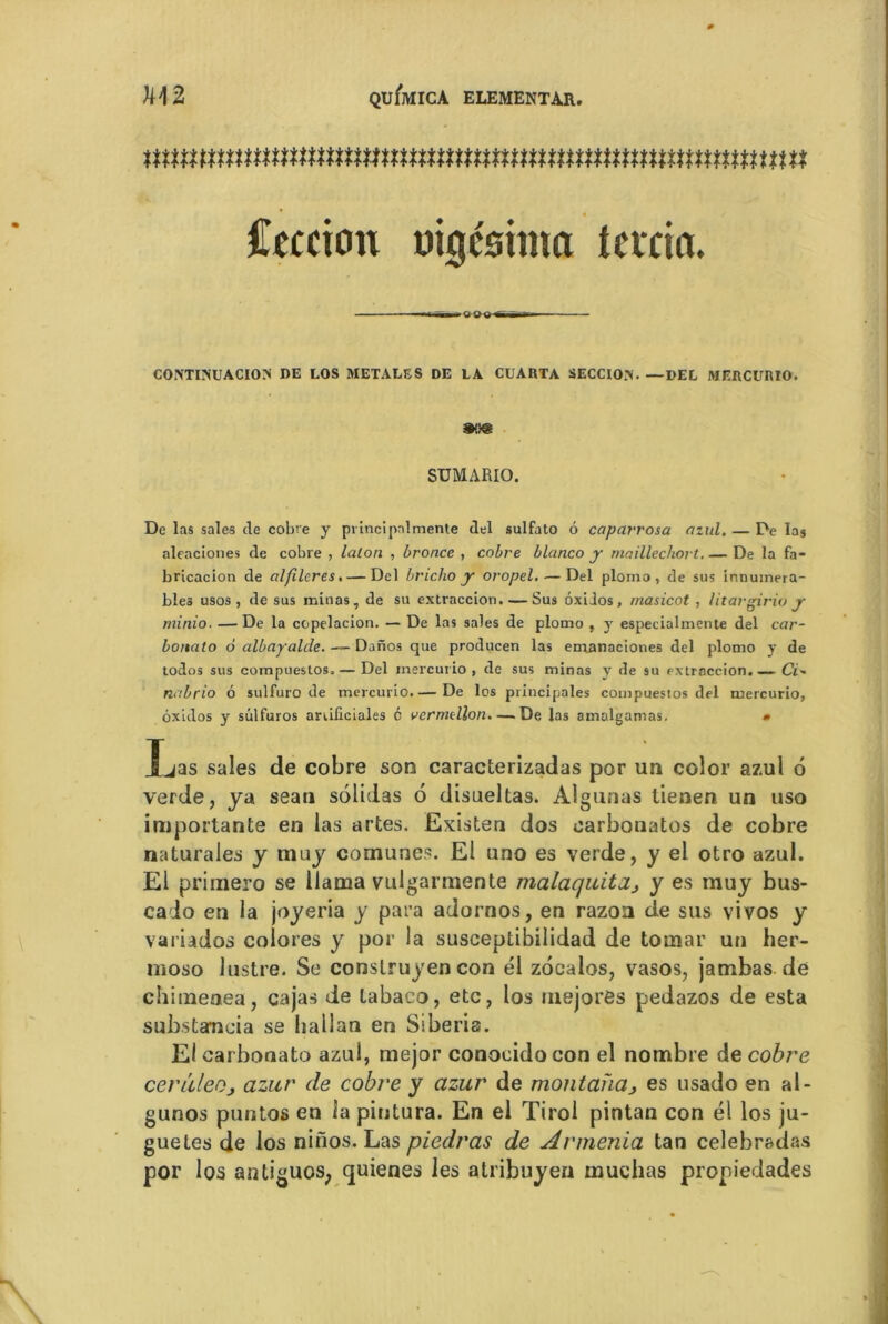 nummummmnmnnmtttnmnmnmtnmmmnnuM Cernent mg&hna tcvcim. ■ — i CONTIMJACION DE LOS METALS S DE LA CUARTA SECCIO>. —DEL MERCURIO. mm SUMARIO. De las sales de cobre y pvincipalmente del sulfato 6 capctrrosa azul. — De las aleaciones de cobre , lalon , bronce , cobre blanco y maillechort. — De la fa- bricacion de alfilcres.— Del briclio y oropel. — Del plomo , de sus innumera- bîes usos , de sus minas, de su extraccion. — Sus ôxiios, masicot , litargiriu y minio. —De la copelacion. — De las sales de plomo , y especialmente del car- bonate) 6 albayalde. — Danos que producen las emanaciones del plomo y de todos sus compuestos.— Del mercurio , de sus minas y de su extraccion. ~ Cï- nabrio 6 sulfuro de mercurio.— De los principales compuestos del mercurio, ôxidos y sülfuros anificiales 6 vermtllon.—De las amalgamas. » fjas sales de cobre son caraclerizadas por un color azul 6 verde, y a sean solidas 6 disueltas. Algunas tienen un uso importante en las artes. Existen dos oarbonatos de cobre naturales y muy comunes. El uno es verde, y el otro azul. El primero se llama vulgarmente malaquita, y es muy bus- cado en la joyeria y para adornos, en razoa de sus vivos y variados colores y por la susceptibilidad de tomar un her- moso lustre. Se conslruyen con él zôealos, vasos, jambas de chimeaea, cajas de labaco, etc, los niejoras pedazos de esta substaneia se hallan en Siberis. Eicarbonato azul, mejor conoeidocon el nombre de cobre cenïleOj azur de cobre y azur de montanaes usado en al- gunos puntos en la pintura. En el Tirol pintan con él los ju- guetes de los nifios. Las piedras de Armenla tan celebradas por los antiguos; quienes les atribuyea muchas propiedades